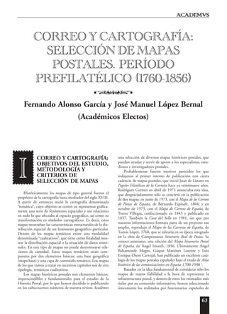 63
CORREO Y CARTOGRAFÍA:
OBJETIVOS DEL ESTUDIO,
METODOLOGÍA Y
CRITERIOS DE
SELECCIÓN DE MAPAS
Históricamente los mapas de tipo general fueron el
propósito de la cartografía hasta mediados del siglo XVIII.
A partir de entonces nació la cartografía denominada
“temática”, cuyo objetivo se centró en representar gráfica-
mente una serie de fenómenos espaciales y sus relaciones
en todo lo que afectaba al espacio geográfico, así como su
transformación en símbolos cartográficos. Es decir, estos
mapas mostraban las características estructurales de la dis-
tribución espacial de un fenómeno geográfico particular.
Dentro de los mapas temáticos existe una modalidad
denominada “cualitativos”, que tiene como finalidad mos-
trar la distribución espacial o la situación de datos nomi-
nales. En este tipo de mapas no puede determinarse rela-
ciones de cantidad. Estos mapas temáticos están com-
puestos por dos elementos básicos: una base geográfica
(mapa base) y una capa de contenido temático. Los mapas
de los que vamos a tratar en sucesivos capítulos son de esta
tipología, temáticos cualitativos.
Los mapas históricos postales son elementos básicos,
imprescindibles y fundamentales para el estudio de la
Historia Postal, por lo que hemos decidido ir publicando
en los subsecuentes números de nuestra revista Acad¯emvs
una selección de diversos mapas históricos postales, que
puedan ayudar y servir de apoyo a los especialistas, estu-
diosos e investigadores postales.
Probablemente fueron motivos parecidos los que
indujeron al primer intento de publicación con cierta
cadencia de mapas postales, que inició Juan de Linares en
Papeles Filatélicos de la Corneta hace ya veintinueve años.
Rodríguez Germes en abril de 1973 anunciaba esta idea,
que desgraciadamente sólo se concretó en la publicación
de dos mapas: en junio de 1973, con el Mapa de los Correos
de Postas de España, de Bernardo Espinalt, 1804; y en
octubre de 1973, con el Mapa de Correos de España, de
Torres Villegas, confeccionado en 1845 y publicado en
1857. También la Casa del Sello en 1981, sin que por
nuestras informaciones formara parte de un proyecto tan
amplio, reprodujo el Mapa de las Carreras de España, de
Tomás López, 1760, que se editaría en su época integrado
en la obra de Campomanes Itinerario Real de Postas. Se
conoce asimismo, una edición del Mapa Itinerario Postal
de España, de Ángel Iznardi, 1856. Últimamente Ángel
Bahamonde Magro, Gaspar Martínez Lorente y Luis
Enrique Otero Carvajal, han publicado un excelente catá-
logo de los mapas postales españoles bajo el título de Atlas
histórico de las comunicaciones en España 1700-1998 1
.
Basados en la idea fundamental de considerar sólo los
mapas de mayor fiabilidad a la hora de representar la
infraestructura postal, y dentro de estos los estimados más
útiles por su contenido informativo, hemos seleccionado
únicamente los realizados por funcionarios españoles de
CORREO Y CARTOGRAFÍA:
SELECCIÓN DE MAPAS
POSTALES. PERÍODO
PREFILATÉLICO (1760-1856)
o
Fernando Alonso García y José Manuel López Bernal
(Académicos Electos)
I
 