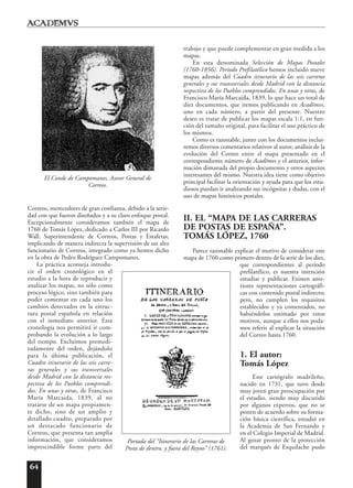 64
Correos, merecedores de gran confianza, debido a la serie-
dad con que fueron diseñados y a su claro enfoque postal.
Excepcionalmente consideramos también el mapa de
1760 de Tomás López, dedicado a Carlos III por Ricardo
Wall, Superintendente de Correos, Postas y Estafetas,
implicando de manera indirecta la supervisión de un alto
funcionario de Correos, integrado como ya hemos dicho
en la obra de Pedro Rodríguez Campomanes.
La práctica aconseja introdu-
cir el orden cronológico en el
estudio a la hora de reproducir y
analizar los mapas, no sólo como
proceso lógico, sino también para
poder comentar en cada uno los
cambios detectados en la estruc-
tura postal española en relación
con el inmediato anterior. Esta
cronología nos permitirá ir com-
probando la evolución a lo largo
del tiempo. Excluimos premedi-
tadamente del orden, dejándolo
para la última publicación, el
Cuadro itinerario de las seis carre-
ras generales y sus transversales
desde Madrid con la distancia res-
pectiva de los Pueblos comprendi-
dos. En unas y otras, de Francisco
María Marcaida, 1839, al no
tratarse de un mapa propiamen-
te dicho, sino de un amplio y
detallado cuadro, preparado por
un destacado funcionario de
Correos, que presenta tan amplia
información, que consideramos
imprescindible forme parte del
trabajo y que puede complementar en gran medida a los
mapas.
En esta denominada Selección de Mapas Postales
(1760-1856). Período Prefilatélico hemos incluido nueve
mapas además del Cuadro itinerario de las seis carreras
generales y sus transversales desde Madrid con la distancia
respectiva de los Pueblos comprendidos. En unas y otras, de
Francisco María Marcaida, 1839, lo que hace un total de
diez documentos, que iremos publicando en Acad¯emvs,
uno en cada número, a partir del presente. Nuestro
deseo es tratar de publicar los mapas escala 1:1, en fun-
ción del tamaño original, para facilitar el uso práctico de
los mismos.
Como es razonable, junto con los documentos inclui-
remos diversos comentarios relativos al autor, análisis de la
evolución del Correo entre el mapa presentado en el
correspondiente número de Acad¯emvs y el anterior, infor-
mación dimanada del propio documento y otros aspectos
interesantes del mismo. Nuestra idea tiene como objetivo
principal facilitar la orientación y ayuda para que los estu-
diosos puedan ir analizando sus incógnitas y dudas, con el
uso de mapas históricos postales.
II. EL “MAPA DE LAS CARRERAS
DE POSTAS DE ESPAÑA”.
TOMÁS LÓPEZ, 1760
Parece razonable explicar el motivo de considerar este
mapa de 1760 como primero dentro de la serie de los diez,
que correspondientes al período
prefilatélico, es nuestra intención
estudiar y publicar. Existen ante-
riores representaciones cartográfi-
cas con contenido postal indirecto;
pero, no cumplen los requisitos
establecidos y ya comentados, no
habiéndolos estimado por estos
motivos, aunque a ellos nos poda-
mos referir al explicar la situación
del Correo hasta 1760.
1. El autor:
Tomás López
Este cartógrafo madrileño,
nacido en 1731, que tuvo desde
muy joven gran preocupación por
el estudio, siendo muy discutido
por algunos expertos, que no se
ponen de acuerdo sobre su forma-
ción básica científica, estudió en
la Academia de San Fernando y
en el Colegio Imperial de Madrid.
Al gozar pronto de la protección
del marqués de Esquilache pudo
El Conde de Campomanes, Asesor General de
Correos.
Portada del “Itinerario de las Carreras de
Posta de dentro, y fuera del Reyno” (1761).
 