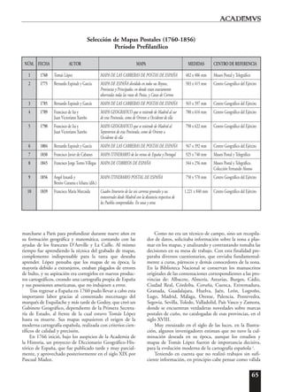 65
marcharse a París para profundizar durante nueve años en
su formación geográfica y matemática, contando con las
ayudas de los franceses D’Anville y La Caille. Al mismo
tiempo fue aprendiendo la técnica del grabado de mapas,
complemento indispensable para la tarea que deseaba
aprender. López pensaba que los mapas de su época, la
mayoría debido a extranjeros, estaban plagados de errores
de bulto, y su aspiración era corregirlos en nuevos produc-
tos cartográficos, creando una cartografía propia de España
y sus posesiones americanas, que no indujesen a error.
Tras regresar a España en 1760 pudo llevar a cabo esta
importante labor gracias al comentado mecenazgo del
marqués de Esquilache y más tarde de Godoy, que creó un
Gabinete Geográfico, dependiente de la Primera Secreta-
ría de Estado, al frente de la cual estuvo Tomás López
hasta su muerte. Sus mapas supusieron el origen de la
moderna cartografía española, realizada con criterios cien-
tíficos de calidad y precisión.
En 1766 inició, bajo los auspicios de la Academia de
la Historia, un proyecto de Diccionario Geográfico-His-
tórico de España, que fue publicado tarde y muy parcial-
mente, y aprovechado posteriormente en el siglo XIX por
Pascual Madoz.
Como no era un técnico de campo, sino un recopila-
dor de datos, solicitaba información sobre la zona a plas-
mar en los mapas, y analizando y contrastando tomaba las
decisiones en su mesa de trabajo. Con esta finalidad pre-
paraba diversos cuestionarios, que enviaba fundamental-
mente a curas, párrocos y demás conocedores de la zona.
En la Biblioteca Nacional se conservan los manuscritos
originales de las contestaciones correspondientes a las pro-
vincias de: Albacete, Almería, Asturias, Burgos, Cádiz,
Ciudad Real, Córdoba, Coruña, Cuenca, Extremadura,
Granada, Guadalajara, Huelva, Jaén, León, Logroño,
Lugo, Madrid, Málaga, Orense, Palencia, Pontevedra,
Segovia, Sevilla, Toledo, Valladolid, País Vasco y Zamora,
donde se encuentran verdaderas novedades sobre marcas
postales de cuño, no catalogadas de esas provincias, en el
siglo XVIII.
Muy enraizado en el siglo de las luces, en la Ilustra-
ción, algunos investigadores estiman que no tuvo la cul-
minación deseada en su época, aunque los estudios y
mapas de Tomás López fueron de importancia decisiva,
para la evolución moderna de la cartografía española 2
.
Teniendo en cuenta que no realizó trabajos sin sufi-
ciente información, en principio cabe pensar como válida
Selección de Mapas Postales (1760-1856)
Período Prefilatélico
NÚM. FECHA AUTOR MAPA MEDIDAS CENTRO DE REFERENCIA
1 1760 Tomás López MAPA DE LAS CARRERAS DE POSTAS DE ESPAÑA 482 x 406 mm Museo Postal y Telegráfico
2 1775 Bernardo Espinalt y García MAPA DE ESPAÑA dividido en todos sus Reynos, 583 x 415 mm Centro Geográfico del Ejército
Provincias y Principados, en donde estan exactamente
observadas todas las rutas de Postas, y Caxas de Correos
3 1785 Bernardo Espinalt y García MAPA DE LAS CARRERAS DE POSTAS DE ESPAÑA 565 x 397 mm Centro Geográfico del Ejército
4 1789 Francisco de Ita y MAPA GEOGRAFICO que se extiende de Madrid al sur 780 x 616 mm Centro Geográfico del Ejército
Juan Victoriano Xareño de esta Peninsula, como de Oriente a Occidente de ella
5 1790 Francisco de Ita y MAPA GEOGRAFICO que se extiende de Madrid al 798 x 622 mm Centro Geográfico del Ejército
Juan Victoriano Xareño Septentrion de esta Peninsula, como de Oriente a
Occidente de ella
6 1804 Bernardo Espinalt y García MAPA DE LAS CARRERAS DE POSTAS DE ESPAÑA 567 x 392 mm Centro Geográfico del Ejército
7 1830 Francisco Javier de Cabanes MAPA ITINERARIO de los reinos de España y Portugal 925 x 740 mm Museo Postal y Telegráfico
8 1845 Francisco Jorge Torres Villegas MAPA DE CORREOS DE ESPAÑA 344 x 256 mm Museo Postal y Telegráfico.
Colección Fernando Alonso
9 1856 Ángel Iznardi y MAPA ITINERARIO POSTAL DE ESPAÑA 750 x 570 mm Centro Geográfico del Ejército
Benito Curanta e Ichazu (dib.)
10 1839 Francisco María Marcaida Cuadro Itinerario de las seis carreras generales y sus 1.221 x 840 mm Centro Geográfico del Ejército
transversales desde Madrid con la distancia respectiva de
los Pueblos comprendidos. En unas y otras
 