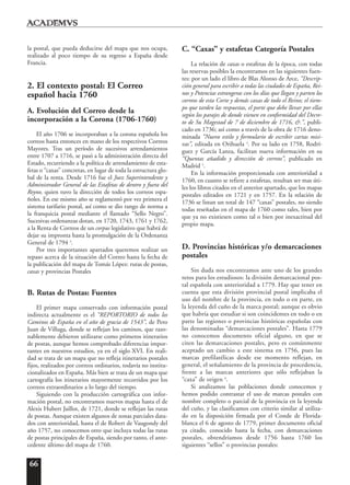 66
la postal, que pueda deducirse del mapa que nos ocupa,
realizado al poco tiempo de su regreso a España desde
Francia.
2. El contexto postal: El Correo
español hacia 1760
A. Evolución del Correo desde la
incorporación a la Corona (1706-1760)
El año 1706 se incorporaban a la corona española los
correos hasta entonces en mano de los respectivos Correos
Mayores. Tras un período de sucesivos arrendamientos
entre 1707 a 1716, se pasó a la administración directa del
Estado, recurriendo a la política de arrendamiento de esta-
fetas o “caxas” concretas, en lugar de toda la estructura glo-
bal de la renta. Desde 1716 fue el Juez Superintendente y
Administrador General de las Estafetas de dentro y fuera del
Reyno, quien tuvo la dirección de todos los correos espa-
ñoles. En ese mismo año se reglamentó por vez primera el
sistema tarifario postal, así como se dio rango de norma a
la franquicia postal mediante el llamado “Sello Negro”.
Sucesivas ordenanzas dotan, en 1720, 1743, 1761 y 1762,
a la Renta de Correos de un corpus legislativo que habrá de
dejar su impronta hasta la promulgación de la Ordenanza
General de 1794 3
.
Por tres importantes apartados queremos realizar un
repaso acerca de la situación del Correo hasta la fecha de
la publicación del mapa de Tomás López: rutas de postas,
caxas y provincias Postales
B. Rutas de Postas: Fuentes
El primer mapa conservado con información postal
indirecta actualmente es el “REPORTORIO de todos los
Caminos de España en el año de gracia de 1543”, de Pero
Juan de Villuga, donde se reflejan los caminos, que razo-
nablemente debieron utilizarse como primeros itinerarios
de postas, aunque hemos comprobado diferencias impor-
tantes en nuestros estudios, ya en el siglo XVI. En reali-
dad se trata de un mapa que no refleja itinerarios postales
fijos, realizados por correos ordinarios, todavía no institu-
cionalizados en España. Más bien se trata de un mapa que
cartografía los itinerarios mayormente recorridos por los
correos extraordinarios a lo largo del tiempo.
Siguiendo con la producción cartográfica con infor-
mación postal, no encontramos nuevos mapas hasta el de
Alexis Hubert Jaillot, de 1721, donde se reflejan las rutas
de postas. Aunque existen algunos de zonas parciales data-
dos con anterioridad, hasta el de Robert de Vaugondy del
año 1757, no conocemos otro que incluya todas las rutas
de postas principales de España, siendo por tanto, el ante-
cedente último del mapa de 1760.
C. “Caxas” y estafetas Categoría Postales
La relación de caxas o estafetas de la época, con todas
las reservas posibles la encontramos en las siguientes fuen-
tes: por un lado el libro de Blas Alonso de Arce, “Descrip-
ción general para escribir a todas las ciudades de España, Rei-
nos y Potencias estrangeras con los días que llegan y parten los
correos de esta Corte y demás caxas de todo el Reino; el tiem-
po que tarden las respuestas, el porte que debe llevar por ellas
según los parajes de donde vienen en conformidad del Decre-
to de Su Magestad de 7 de diciembre de 1716, &.”, publi-
cado en 1736; así como a través de la obra de 1716 deno-
minada “Nuevo estilo y formulario de escribir cartas misi-
vas”, editada en Orihuela 4
. Por su lado en 1758, Rodrí-
guez y García Lanza, facilitan nueva información en su
“Quentas añadido y dirección de correos”, publicado en
Madrid 5
.
En la información proporcionada con anterioridad a
1760, en cuanto se refiere a estafetas, resultan ser mas úti-
les los libros citados en el anterior apartado, que los mapas
postales editados en 1721 y en 1757. En la relación de
1736 se listan un total de 147 “caxas” postales, no siendo
todas reseñadas en el mapa de 1760 como tales, bien por
que ya no existiesen como tal o bien por inexactitud del
propio mapa.
D. Provincias históricas y/o demarcaciones
postales
Sin duda nos encontramos ante uno de los grandes
retos para los estudiosos: la división demarcacional pos-
tal española con anterioridad a 1779. Hay que tener en
cuenta que esta división provincial postal implicaba el
uso del nombre de la provincia, en todo o en parte, en
la leyenda del cuño de la marca postal; aunque es obvio
que habría que estudiar si son coincidentes en todo o en
parte las regiones o provincias históricas españolas con
las denominadas “demarcaciones postales”. Hasta 1779
no conocemos documento oficial alguno, en que se
citen las demarcaciones postales, pero es comúnmente
aceptado un cambio a este sistema en 1756, pues las
marcas prefilatélicas desde ese momento reflejan, en
general, el señalamiento de la provincia de procedencia,
frente a las marcas anteriores que sólo reflejaban la
“caxa” de origen 6
.
Si analizamos las poblaciones donde conocemos y
hemos podido contrastar el uso de marcas postales con
nombre completo o parcial de la provincia en la leyenda
del cuño, y las clasificamos con criterio similar al utiliza-
do en la disposición firmada por el Conde de Florida-
blanca el 6 de agosto de 1779, primer documento oficial
ya citado, conocido hasta la fecha, con demarcaciones
postales, obtendríamos desde 1756 hasta 1760 los
siguientes “sellos” o provincias postales:
 