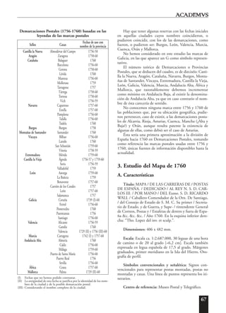 67
Demarcaciones Postales (1756-1760) basadas en las
leyendas de las marcas postales
Sellos Caxas
Fechas de uso con
nombre de la provincia
Castilla la Nueva Almodóvar del Campo 1756-58
Aragón Zaragoza 1758-60
Cataluña Balaguer 1760
Barcelona 1756-60
Gerona 1758-60
Lérida 1760
Manresa 1756-60
Mollerusa 1759
Tarragona 1757
Tárrega 1758-60
Tortosa 1758-60
Vich 1756-59
Navarra Caparroso 1757-60
Estella 1757-60
Pamplona 1756-60
Tafalla 1756-60
Tudela 1760
Burgos Burgos 1758
Montañas de Santander Santander 1760
Vizcaya Bilbao 1756-60
Laredo 1760
San Sebastián 1759-60
Vitoria 1758-59
Extremadura Mérida 1759-60
Castilla la Vieja Ágreda 1756-57 y 1759-60
Soria 1756-59
Valladolid 1759
León Astorga 1759-60
La Bañeza 1759
Benavente 1757-60
Carrión de los Condes 1757
León 1757-60
Salamanca 1757
Galicia Coruña 1739 (I)-60
Ferrol 1756-60
Pontevedra 1760
Puenteareas 1756
Santiago 1756-60
Valencia Alicante 1756-59
Gandía 1760
Valencia 1729 (II) y 1756 (III)-60
Murcia Cartagena 1742 (I) y 1757-60
Andalucía Alta Almería 1760
Cádiz 1756-60
Málaga 1759-60
Puerto de Santa María 1756-60
Puerto Real 1756
Sevilla 1756-60
África Ceuta 1757-60
Mallorca Palma 1729 (II)-60
(I) Fechas que no hemos podido contrastar.
(II) La antigüedad de esta fecha se justifica por la identidad de los nom-
bres de la ciudad y de la posible demarcación postal.
(III) Considerando el nombre completo de la ciudad.
Hay que tener algunas reservas con las fechas iniciales
en aquellas ciudades cuyos nombres coincidieron, o
pudieron coincidir, con los de las demarcaciones, como
fueron, o pudieron ser: Burgos, León, Valencia, Murcia,
Cuenca, Orán y Mallorca.
No hemos considerado en este estudio las marcas de
Galicia, en las que aparece un G como símbolo represen-
tativo.
El número teórico de Demarcaciones o Provincias
Postales, que se deducen del cuadro, es de dieciséis: Casti-
lla la Nueva, Aragón, Cataluña, Navarra, Burgos, Monta-
ñas de Santander, Vizcaya, Extremadura, Castilla la Vieja,
León, Galicia, Valencia, Murcia, Andalucía Alta, África y
Mallorca, que razonablemente debemos incrementar
como mínimo en Andalucía Baja, al existir la denomina-
ción de Andalucía Alta, ya que en caso contrario el nom-
bre de ésta carecería de sentido.
No conocemos ninguna marca entre 1756 y 1760 de
las poblaciones que, por su ubicación geográfica, pudie-
ron pertenecer, caso de existir, a las demarcaciones posta-
les de Alcarria, Rioja, Asturias, Cuenca, Mancha (¿Alta y
Baja?) y Orán, aunque resulta patente la existencia de
algunas de ellas, como debió ser el caso de Asturias.
Ésta sería una primera aproximación a la división de
España hacia 1760 en Demarcaciones Postales, tomando
como referencia las marcas postales usadas entre 1756 y
1760, únicas fuentes de información disponibles hasta la
actualidad.
3. Estudio del Mapa de 1760
A. Características
Título: MAPA / DE LAS CARRERAS DE / POSTAS
DE ESPAÑA. / DEDICADO / AL REY N. S. D. CAR-
LOS III. / POR MANO / DEL Exmo. S. D. RICARDO
WALL / Caballero Comendador de la Orn. De Santiago,
/ del Consejo de Estado de S. M. C. Su primer / Secreta-
rio de Estado. y de Guerra, y Supe- / rintendente General
de Correos, Postas y / Estafetas de dentro y fuera de Espa-
ña &c. &c. &c. / Año 1760. En la esquina inferior dere-
cha: “Tho. Lopez del inv. et sculp.”.
Dimensiones: 406 x 482 mm.
Escala: Escala ca. 1:2.687.000, 30 leguas de una hora
de camino o de 20 al grado [=6,2 cm]. Escala también
expresada en legua española de 17,5 al grado. Márgenes
graduados, primer meridiano en la Isla del Hierro. Oro-
grafía de perfil.
Símbolos convencionales y señalética: Signos con-
vencionales para representar postas montadas, postas no
montadas y caxas. Una línea de puntos representa los iti-
nerarios.
Centro de referencia: Museo Postal y Telegráfico.
 