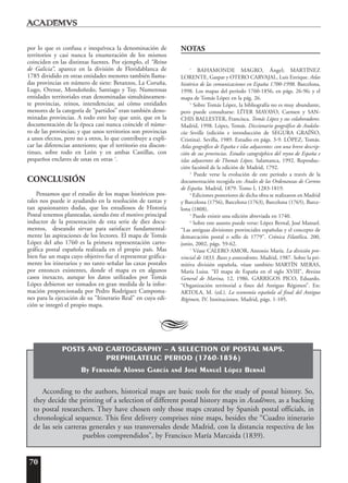 70
por lo que es confusa e inequívoca la denominación de
territorios y casi nunca la enumeración de los mismos
coinciden en las distintas fuentes. Por ejemplo, el “Reino
de Galicia”, aparece en la división de Floridablanca de
1785 dividido en otras entidades menores también llama-
das provincias en número de siete: Betanzos, La Coruña,
Lugo, Orense, Mondoñedo, Santiago y Tuy. Numerosas
entidades territoriales eran denominadas simultáneamen-
te provincias, reinos, intendencias; así cómo entidades
menores de la categoría de “partidos” eran también deno-
minadas provincias. A todo esto hay que unir, que en la
documentación de la época casi nunca coincide el núme-
ro de las provincias; y que unos territorios son provincias
a unos efectos, pero no a otros, lo que contribuye a expli-
car las diferencias anteriores; que el territorio era discon-
tinuo, sobre todo en León y en ambas Castillas, con
pequeños enclaves de unas en otras 7
.
CONCLUSIÓN
Pensamos que el estudio de los mapas históricos pos-
tales nos puede ir ayudando en la resolución de tantas y
tan apasionantes dudas, que los estudiosos de Historia
Postal tenemos planteadas, siendo éste el motivo principal
inductor de la presentación de esta serie de diez docu-
mentos, deseando sirvan para satisfacer fundamental-
mente las aspiraciones de los lectores. El mapa de Tomás
López del año 1760 es la primera representación carto-
gráfica postal española realizada en el propio país. Mas
bien fue un mapa cuyo objetivo fue el representar gráfica-
mente los itinerarios y no tanto señalar las caxas postales
por entonces existentes, donde el mapa es en algunos
casos inexacto, aunque los datos utilizados por Tomás
López debieron ser tomados en gran medida de la infor-
mación proporcionada por Pedro Rodríguez Campoma-
nes para la ejecución de su "Itinerario Real" en cuya edi-
ción se integró el propio mapa.
NOTAS
1
BAHAMONDE MAGRO, Ángel; MARTÍNEZ
LORENTE, Gaspar y OTERO CARVAJAL, Luis Enrique. Atlas
histórico de las comunicaciones en España 1700-1998. Barcelona,
1998. Los mapas del período 1760-1856, en págs. 26-96; y el
mapa de Tomás López en la pág. 26.
2
Sobre Tomás López, la bibliografía no es muy abundante,
pero puede consultarse: LÍTER MAYAYO, Carmen y SAN-
CHIS BALLESTER, Francisca. Tomás López y sus colaboradores.
Madrid, 1998. López, Tomás. Diccionario geográfico de Andalu-
cía: Sevilla (edición e introducción de SEGURA GRAÍÑO,
Cristina). Sevilla, 1989. Estudio en págs. 3-9. LÓPEZ, Tomás.
Atlas geográfico de España e islas adyacentes: con una breve descrip-
ción de sus provincias. Estudio catográphico del reyno de España e
islas adyacentes de Thomás López. Salamanca, 1992. Reproduc-
ción facsímil de la edición de Madrid, 1792.
3
Puede verse la evolución de este período a través de la
documentación recogida en: Anales de las Ordenanzas de Correos
de España. Madrid, 1879. Tomo I, 1283-1819.
4
Ediciones posteriores de dicha obra se realizaron en Madrid
y Barcelona (1756), Barcelona (1763), Barcelona (1765), Barce-
lona (1808).
5
Puede existir una edición abreviada en 1740.
6
Sobre este asunto puede verse: López Bernal, José Manuel.
“Las antiguas divisiones provinciales españolas y el concepto de
demarcación postal o sello de 1779”. Crónica Filatélica, 200,
junio, 2002, págs. 59-62.
7
Véase CALERO AMOR, Antonio María. La división pro-
vincial de 1833. Bases y antecedentes. Madrid, 1987. Sobre la pri-
mitiva división española, véase también: MARTÍN MERAS,
María Luisa. “El mapa de España en el siglo XVIII”, Revista
General de Marina, 12, 1986. GARRIGOS PICO, Eduardo.
“Organización territorial a fines del Antiguo Régimen”. En:
ARTOLA, M. (ed.). La economía española al final del Antiguo
Régimen, IV. Instituciones. Madrid, págs. 1-105.
A
According to the authors, historical maps are basic tools for the study of postal history. So,
they decide the printing of a selection of different postal history maps in Acad¯emvs, as a backing
to postal researchers. They have chosen only those maps created by Spanish postal officials, in
chronological sequence. This first delivery comprises nine maps, besides the “Cuadro itinerario
de las seis carreras generales y sus transversales desde Madrid, con la distancia respectiva de los
pueblos comprendidos”, by Francisco María Marcaida (1839).
POSTS AND CARTOGRAPHY – A SELECTION OF POSTAL MAPS.
PREPHILATELIC PERIOD (1760-1856)
By Fernando Alonso García and José Manuel López Bernal
 