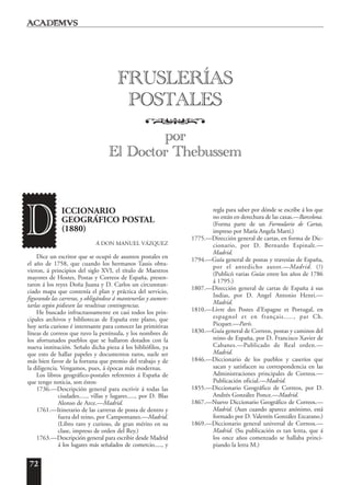 72
ICCIONARIO
GEOGRÁFICO POSTAL
(1880)
Á DON MANUEL VÁZQUEZ
Dice un escritor que se ocupó de asuntos postales en
el año de 1758, que cuando los hermanos Tassis obtu-
vieron, á principios del siglo XVI, el título de Maestros
mayores de Hostes, Postas y Correos de España, presen-
taron á los reyes Doña Juana y D. Carlos un circunstan-
ciado mapa que contenía el plan y práctica del servicio,
figurando las carreras, y obligándose á mantenerlas y aumen-
tarlas según pidiesen las resultivas contingencias.
He buscado infructuosamente en casi todos los prin-
cipales archivos y bibliotecas de España este plano, que
hoy sería curioso é interesante para conocer las primitivas
líneas de correos que tuvo la península, y los nombres de
los afortunados pueblos que se hallaron dotados con la
nueva institución. Señalo dicha pieza á los bibliófilos, ya
que esto de hallar papeles y documentos raros, suele ser
más bien favor de la fortuna que premio del trabajo y de
la diligencia. Vengamos, pues, á épocas más modernas.
Los libros geográfico-postales referentes á España de
que tengo noticia, son éstos:
1736.—Descripción general para escrivir á todas las
ciudades....., villas y lugares....., por D. Blas
Alonso de Arce.—Madrid.
1761.—Itinerario de las carreras de posta de dentro y
fuera del reino, por Campomanes.—Madrid.
(Libro raro y curioso, de gran mérito en su
clase, impreso de orden del Rey.)
1763.—Descripción general para escribir desde Madrid
á los lugares más señalados de comercio....., y
regla para saber por dónde se escribe á los que
no están en derechura de las caxas.—Barcelona.
(Forma parte de un Formulario de Cartas,
impreso por María Angela Martí.)
1775.—Dirección general de cartas, en forma de Dic-
cionario, por D. Bernardo Espinalt.—
Madrid.
1794.—Guía general de postas y travesías de España,
por el antedicho autor.—Madrid. (?)
(Publicó varias Guías entre los años de 1786
á 1795.)
1807.—Dirección general de cartas de España á sus
Indias, por D. Angel Antonio Henri.—
Madrid.
1810.—Livre des Postes d’Espagne et Portugal, en
espagnol et en français....., par Ch.
Picquet.—París.
1830.—Guía general de Correos, postas y caminos del
reino de España, por D. Francisco Xavier de
Cabanes.—Publicado de Real orden.—
Madrid.
1846.—Diccionario de los pueblos y caseríos que
sacan y satisfacen su correspondencia en las
Administraciones principales de Correos.—
Publicación oficial.—Madrid.
1855.—Diccionario Geográfico de Correos, por D.
Andrés González Ponce.—Madrid.
1867.—Nuevo Diccionario Geográfico de Correos.—
Madrid. (Aun cuando aparece anónimo, está
formado por D. Valentín González Ezcarano.)
1869.—Diccionario general universal de Correos.—
Madrid. (Su publicación es tan lenta, que á
los once años comenzado se hallaba princi-
piando la letra M.)
D
FRUSLERÍAS
POSTALES
o
por
El Doctor Thebussem
 