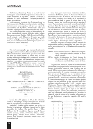 74
De Génova, Florencia y Parma no se puede marcar
tiempo; pero suelen tardar las respuestas dos meses. De las
cartas destinadas á Inglaterra, Flandes, Alemania y
Holanda, dice que se envíen todas á París para que desde allí
les den seguro destino.
Incidentalmente consigna Arce la existencia de los
Carteros, que sin el Reglamento ni aprobación oficial que
tuvieron veinte años después, y sólo por una especie de
cuasicontrato con el público, distribuían las cartas que
con señas ó para personas conocidas llegaban á la corte.
Aun cuando los pueblos se colocan por orden de A, B,
C, no guardándose el rigoroso alfabético, resulta hallarse
Benavente antes que Badajoz, Cádiz después de Córdoba,
etc. El lenguaje y estilo del autor es de lo peor que puede
imaginarse, á juzgar por las páginas de prólogo y dedica-
toria, en las cuales no dice una palabra siquiera que se rela-
cione con la historia del Correo.
*
*
*
Para no buscar ejemplos que marquen la diferencia
que separa el libro reseñado, del que acaba de imprimir la
Dirección de Correos, bastará decir que media entre ellos
un plazo de ciento cuarenta y cuatro años, en cuyo
período se han realizado los grandes adelantos de la comu-
nicación postal. Nueve mil cuatrocientos nombres, entre
españoles y extranjeros, vimos que contenía el inventario
del siglo XVIII. El del XIX encierra setenta y cuatro mil
cuatrocientos de España solamente; de modo que le
aventaja en la enorme suma de 65.000 localidades. Lleva
por título:
DICCIONARIO
GEOGRÁFICO POSTAL
DE ESPAÑA,
PUBLICADO
POR LA
DIRECCIÓN GENERAL DE CORREOS Y TELÉGRAFOS.
(Armas de España.)
MADRID,
IMPRENTA, ESTEREOT. Y GALVANOP. DE ARIBAU Y C.ª
(SUCESORES DE RIVADENEYRA),
IMPRESORES DE CÁMARA DE S. M.,
Calle del Duque de Osuna, núm. 3.
1880.
Consta de 1.076 páginas en 4.º, á dos columnas,
siendo su clara y limpia estampación digna de la merecida
fama de los tipógrafos en cuya casa se ha impreso.
Múltiples y variados son los nombres que reciben en
España los grupos de población. Además de los harto
conocidos de ciudad, villa, pueblo, lugar y aldea,
hallamos los de anteiglesia, alquería, arrabal, barrio,
caserío, concejo, cortijo, diputación, dehesa, ermita,
fábrica, granja, majada, masía, molino, monasterio,
partido rural, parroquia, santuario, señorío, torre, uni-
versidad y venta.
En el breve, pero bien trazado preámbulo del libro,
manifiesta el Director general Sr. Cruzada Villaamil, la
necesidad que había de redactar un Diccionario cuyas
indicaciones estuviesen de acuerdo con la marcha de la
correspondencia desde el punto de origen hasta el de
llegada, y agrega que para llenar este vacío se publica el
nuevo Diccionario, que comprende «desde las capitales de
provincia hasta las últimas y más pequeñas viviendas,
caracterizando éstas con el nombre con que se distinguen
en cada localidad, é ilustrándolas con todas las indica-
ciones necesarias para marcar el camino que desde la
ambulante, conducción ó peatón sigue la correspondencia
hasta llegar á la principal, estafeta ó cartería que la dis-
tribuye á los destinatarios; de manera que, copiando en el
sobrescrito de la carta las indicaciones pertinentes á su
destino, llegará á él con mayor rapidez y seguridad».
Semejante programa se cumple con toda exactitud, lo
mismo en los asientos de los pueblos más conocidos, que
en los pertenecientes á las localidades más ignoradas. Por
ejemplo:
LEÓN: ciudad capital de provincia; Administración prin-
cipal; Ambulante Noroeste; estación de ferro-
carril; telégrafo.
PUSA: caserío; Ayuntamiento de Petrel; Juzgado de
Monóvar; provincia de Alicante; Ambulante
de Alicante; estación de Elda; peatón de Petrel.
Me parece tan notoria la importancia administrativa
de este libro, que juzgo inútiles cuantos elogios se le tri-
butasen desde dicho punto de vista. Es cierto que no
puede deleitar como una terrorífica novela, ni hacer reir
como una colección de prosaicas poesías; pero en cambio,
bajo el aspecto lingüístico es un verdadero tesoro.
Aquellos principios fundamentales asentados por el geó-
grafo D. Fermín Caballero en el admirable estudio sobre
la Nomenclatura geográfica de España, que formó el sabio
maestro con un caudal de 30.000 nombres, puede hoy
ratificarse y confirmarse con los 74.000 y pico del nuevo
Diccionario. Bien es verdad que tan elevada cifra consiste
en haber considerado como poblaciones infinitas caserías,
barrios, molinos y pagos, que en rigor no son aldeas ni
cortijadas siquiera. Curiosa es la lista de los asientos que
cada letra comprende, justificándose que la C marcha á la
cabeza de todas, lo mismo en los vocablos vulgares que en
los que distinguen á los pueblos españoles. He aquí la
prueba:
Principian con la letra C . . . . . . . . . . . . . . 12.200 localidades.
» » P . . . . . . . . . . . . . . 7.264 »
» » S . . . . . . . . . . . . . . 7.042 »
» » V . . . . . . . . . . . . . . 5.876 »
» » M . . . . . . . . . . . . . . 5.606 »
» » A . . . . . . . . . . . . . . 5.352 »
» » B . . . . . . . . . . . . . . 4.955 »
» » R . . . . . . . . . . . . . . 4.018 »
» » T . . . . . . . . . . . . . . 3.302 »
» » F . . . . . . . . . . . . . . 3.211 »
» » L . . . . . . . . . . . . . . 2.691 »
» » G . . . . . . . . . . . . . . 2.504 »
» » E . . . . . . . . . . . . . . 1.678 »
 