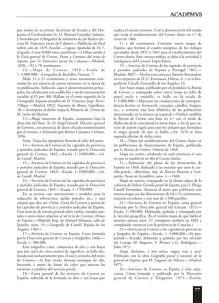 77
por medio de su primer Secretario de Estado y del Des-
pacho el Excelentísimo Sr. D. Manuel González Salmón,
y formado por el Brigadier de infantería de los Reales ejér-
citos D. Francisco Javier de Cabanes.—Publicóse de Real
orden, año de 1829. Escolar.—Leguas españolas de 16 3
/5
al grado, ó sean 8.000 varas castellanas.—Hállase unido á
la Guía general de Correos, Postas y Caminos del reino de
España, por D. Francisco Javier de Cabanes.—Madrid,
1830.—93 x 78 centímetros.
12.—Mapa de Correos, 1852.—Escala de
1:4.000.000.—Litografía de Bachiller, Veneras, 7.
Mide 34 x 25 centímetros y tiene toscamente colo-
readas las seis carreras de postas existentes en la época de
su publicación. Indica las cajas ó administraciones princi-
pales, las subalternas con sueldo fijo y las de remuneración
variable al 15 por 100. Hállase en el tomo segundo de la
Cartografía hispano-científica de D. Francisco Jorge Torres-
Villegas.—Madrid, 1852: Imprenta de Alonso, Capellanes,
10.—Acompaña al dicho mapa la Memoria de Correos de
D. Javier de Quinto.
13.—Mapa itinerario de España, compuesto bajo la
dirección del Ilmo. Sr. D. Angel Iznardi, Director general
de Correos, con presencia de datos oficiales suministrados
por el mismo, y delineado por Benito Cuaranta é Ichazu.
1856.
Nota. Todos los ejemplares llevarán el sello del autor.
14.—Servicio de Correos de las capitales de provincia
y partidos judiciales de España, trazado por la Dirección
general de Correos, 1862.—Escala, 1:2.000.000.—Lit.
de Castell. Madrid.
15.—Servicio de Correos de las capitales de provincia
y partidos judiciales de España, trazado por la Dirección
general de Correos. 1863.—Escala, 1:2.000.000.—Lit.
de Castell. Madrid.
16.—Servicio de Correos de las capitales de provincia
y partidos judiciales de España, trazado por la Dirección
general de Correos. 1865.—Escala, 1:1.550.000.
En su reverso trae instrucciones y modelos para la
redacción de sobrescritos, tarifas postales, etc., y una
carpeta que dice así: «Núm. Carta de Correos y postas de
las capitales de provincia y partidos judiciales de España.
Con noticias de interés general sobre tarifas, tratados pos-
tales y otros datos relativos al servicio de Correos (Armas
de España).—Madrid; Imp. de Manuel Minuesa, calle de
Juanelo, núm. 19.—Litografía de Castell, Bajada de los
Ángeles. 1865.»
17.—Servicio de Correos en España. Carta formada
por la Dirección general de Correos y Telégrafos. 1866.—
Escala, 1:500.000.
Esta magnífica carta, compuesta de diez y seis hojas
que dan cerca de cinco metros de superficie, se halla des-
tinada casi exclusivamente para el uso y consulta del ramo
de Correos.—Se han tirado diversas estampas de ella,
haciendo á mano las líneas de color que marcan las
variantes y cambios del servicio postal.
18.—Carta general de los servicios de Correos en
España, reducida de la formada en diez y seis hojas que
explica el asiento anterior. Con la demostración del estado
que tenía el establecimiento del Correo diario en 1.º de
enero de 1866.
51 x 66 centímetros. Contiene nueve mapas de
España, que forman el cuadro sinóptico de los trabajos
ejecutados desde 1857 á 1865 para el establecimiento del
Correo diario. Este curioso trabajo se debe á la actividad é
inteligencia del Coronel López Fabra.
19.—Servicio de Correos de las capitales de provincia
y partidos judiciales de España y Portugal. 1867.—
Madrid; 1867.—Hecha esta carta por Ramón Bernardino
en la imprenta de D. C. Frontaura, Hileras, 4, y en la lito-
grafía de Castell, Costanilla de los Ángeles, 16.
Este buen mapa, publicado por el periódico la Revista
de Correos, y estampado sobre nueve hojas en folio de
papel malo y endeble, se halla en la escala de
1:1.000.000.—Márcanse las conducciones de correspon-
dencia hechas en ferrocarril, carruajes, caballos, buques,
etc., y contiene una lista alfabética de las poblaciones
mencionadas en la misma carta postal.—Publicó también
la Revista de Correos una hoja en 4.º con el título de
Reducción de la carta postal en nueve hojas, á fin de que sir-
viese de patrón ó guía para unir los pedazos que formaban
el mapa grande de que se habla.—En 1870 se hizo
segunda edición de dicha carta.
20.—Plano del establecimiento del Correo diario en
las poblaciones de Ayuntamiento de España, publicado
por la Revista de Correos. Febrero de 1868.
Mapa en cuarto, señalando en cada provincia el año
en que se estableció en ella el Correo diario.
21.—Reducción del plano de los ferrocarriles de
España en 1868, dedicado á las escuelas que usan la car-
tilla postal.—Barcelona: imp. de Narciso Ramírez y Com-
pañía, Pasaje de Escudillers, núm. 4.—1868.
Mapa en octavo, estampado en la última plana de la
cubierta del folleto Cartilla postal de España, por D. Diego
Castell Fernández. Anuncia el autor que publicaría este
mismo mapa con las dimensiones de 64 x 54 centímetros,
impreso en colores y con más de 1.500 pueblos.
22.—Servicios de Correos en España: carta general
formada por la Dirección general del Cuerpo. 1873.—
Escala, 1:500.000. Delineada, grabada y estampada por
la Sección geográfica. (Es el mismo mapa de que habla el
anterior asiento núm. 17, reimpreso también en 1882 y
completado entonces con la provincia de Canarias.)
23.—Servicios de Correos á las capitales de provincias
y Juzgados de España.—Escala, 1:3.000.000.—Es pro-
piedad.—Trazada, delineada y grabada por los oficiales
del Cuerpo M. Baquero, F. Álvarez y G. Rodríguez.—
Julio 1873.
Mapa clarísimo, á tres tintas, negra, roja y azul.
Publicado con la obra Geografía postal y nociones de la
general de España, por D. Eugenio de Velasco.—Madrid;
1873.
24.—Servicios de Correos en España é islas adya-
centes. Carta formada y publicada por la Dirección
general de Correos y Telégrafos. 1875.—Escala,
 