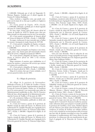 78
1:1.000.000. Delineada por el jefe de Negociado D.
Mariano Baquero. Grabada por el oficial segundo de
Correos D. Gabino Rodríguez.
Clara, excelente y magnífica carta, que puede com-
petir con lo mejor de su clase que se publica en Inglaterra
ó Alemania.
25.—Carta postal de España. 1878.—Escala,
1:3.000.000. Dibujada y grabada por el oficial segundo
del ramo D. Gabino Rodríguez.
En tinta negra. Forma parte del Anuario oficial de
Correos de España de 1878-79. Resulta poco clara por
haber pintado con demasiada tinta los ríos y las montañas.
26.—Carta postal correspondiente al Anuario oficial
de Correos de España de 1879-80.—Escala, 1:3.000.000.
En negro: confusa por lo muy marcados que se hallan
los montes. Acompaña al citado Anuario de 1879-80.
27.—Carta postal y telegráfica de España, correspon-
diente al Anuario oficial de 1880 á 81.—Escala,
1:2.000.000.
Excelente mapa estampado con limpieza á tres tintas,
negra, azul y roja. Forma parte del mencionado Anuario
oficial de Correos y Telégrafos de España de 1880-81.
28.—Carta postal y telegráfica de España, correspon-
diente al Anuario oficial de 1881 á 82.—Escala,
1:2.000.000.
Mapa semejante al anterior, pero señalándose en el
mismo las mejoras y variaciones del servicio que existían
en la época de su publicación.
29.—Carta postal y telegráfica de España, correspon-
diente al Anuario oficial de 1883.—Escala, 1:2.000.000.
Mapa de la misma clase que el antes señalado, con el
servicio postal de dicho año de 1883.
II.—Mapas de provincias.
30.—Mapa de la provincia de Extremadura.
Dedicado al Excmo. Sr. D. Pedro de Cevallos y Guerra,
primer Secretario de Estado, Superintendente general de
la renta de Correos de España é Indias, etc. Se manifiesta
por él la carrera general y sus transversales para todas las
Administraciones establecidas en ella.—Por D. Francisco
Pedro de Soto, oficial segundo de la Administración prin-
cipal de Correos de Trujillo, á 29 de junio de 1809.
67 x 46 centímetros: hállase en el Diccionario para la
correspondencia de Extremadura, publicado en dicho año
por el mismo autor.
31.—Carta de Correos y postas de la provincia de
Madrid, trazada de orden del Excmo. Sr. Ministro de la
Gobernación D. Cándido Nocedal, por el geógrafo de la
Dirección general de Correos, D. Francisco López Fabra.
1857.—Escala, 1:300.000.—Bajada de los Ángeles, lit. de
Castell.
32.—Carta de Correos y postas de la provincia de
Segovia, trazada de orden del Excmo. Sr. Ministro de la
Gobernación D. Cándido Nocedal, por el geógrafo de la
Dirección general de Correos, D. Francisco López Fabra.
1857.—Escala, 1:300.000.—Bajada de los Ángeles, lit. de
Castell.
33.—Carta de Correos y postas de la provincia de
Guadalajara, trazada de orden del Excmo. Sr. Ministro de
la Gobernación por el geógrafo de la Dirección general de
Correos, Don Francisco López Fabra. 1858.—Escala,
1:300.000.—Lit. de Castell, Bajada de los Ángeles, núm.
22.
34.—Carta de Correos y postas de la provincia de
Cuenca, trazada de orden del Excmo. Sr. Ministro de la
Gobernación por la Dirección general de Correos.
1858.—Escala, 1:300.000.—Lit. de Castell, Bajada de los
Ángeles, núm. 22.
35.—Carta de Correos y postas de la provincia de
Santander, trazada de orden del Excmo. Sr. Ministro de la
Gobernación por la Dirección general de Correos.
1859.—Escala, 1:300.000.—Lit. de Castell, Bajada de los
Ángeles, núm. 22.
36.—Carta de Correos y postas de la provincia de
Oviedo, trazada por la Dirección general de Correos.
1859.—Escala, 1:300.000.
Lleva una nota diciendo: «Para la redacción de esta
Carta se ha tenido presente el mapa topográfico de la pro-
vincia de Oviedo, formado por el Sr. Inspector general de
Minas, Don Guillermo Schulz.»
37.—Carta de Correos y postas de las provincias de
Almería, Cádiz, Córdoba, Granada, Huelva, Jaén, Málaga
y Sevilla, trazada por la Dirección general de Correos.
1860.—Escala, 1:600.000.
38.—Carta de Correos y postas de las provincias de
Barcelona, Gerona, Lérida y Tarragona, trazada por la
Dirección general de Correos. 1860.—Escala,
1: 460.000.
39.—Carta de Correos y postas de la provincia de
Palencia, trazada por la Dirección general de Correos.
1861.—Escala, 1:300.000.
40.—Carta de Correos y postas de la provincia de
Valladolid, trazada por la Dirección general de Correos.
1861.—Escala, 1:300.000.
41.—Carta de Correos y postas de las provincias de
Albacete, Alicante y Murcia, trazada por la Dirección
general de Correos. 1862.—Escala, 1:500.000.
42.—Carta de Correos y postas de las provincias de
Castellón de la Plana y Valencia, trazada por la Dirección
general de Correos. 1862.—Escala, 1:400.000.
Lleva este mapa una nota que dice así: «El Atlas de
España del Sr. Coronel D. Francisco Coello ha suminis-
trado suficientes datos para preparar el estudio postal de
la provincia de Castellón y otras varias. Faltaban algunos
de la de Valencia, pero dicho señor ha llevado su condes-
cendencia al extremo de facilitar sus trabajos inéditos,
con lo cual, evitando los reconocimientos sobre el terreno
que han sido de absoluta necesidad en otras, ha podido
anticiparse el establecimiento del Correo diario en estas
provincias. Le tributa por ello esta manifestación de gra-
titud el geógrafo de la Dirección de Correos, López
Fabra.»
 