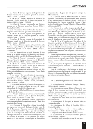 79
43.—Carta de Correos y postas de la provincia de
Burgos, trazada por la Dirección general de Correos.
1862.—Escala, 1:300.000.
44.—Carta de Correos y postas de las provincias de
Logroño y Soria, trazada por la Dirección general de
Correos. 1862.—Escala, 1:300.000.
45.—Carta de Correos y postas de las Islas Baleares,
trazada por la Dirección general de Correos. 1862.—
Escala, 1:650.000.
En la parte inferior lleva una lista alfabética de todas
las poblaciones de las Islas que tienen Correo diario.
46.—Carta de Correos y postas de la provincia de
Zamora, trazada por la Dirección general de Correos.
1863.—Escala, 1:300.000.
47.—Carta de Correos y postas de la provincia de
Navarra, trazada por la Dirección general de Correos.
1863.—Escala, 1:300.000.
48.—Carta de Correos y postas de las provincias de la
Coruña, Lugo, Orense y Pontevedra, trazada por la
Dirección general de Correos. 1863.—Escala,
1: 500.000.
Lleva una nota diciendo: «Para la redacción de esta
Carta se ha tenido presente la Geométrica de Galicia,
publicada en 1845 por el Sr. D. Domingo Fontán.»
49.—Carta de Correos y postas de las provincias de
Huesca, Teruel y Zaragoza, trazada por la Dirección
general de Correos. 1864.—Escala, 1:500.000.
50.—Carta de Correos y postas de las provincias de
Álava, Guipúzcoa y Vizcaya, trazada por la Dirección
general de Correos. 1865.—Escala, 1:300.000.
En la parte inferior de este Mapa se halla una lista alfa-
bética con todas las poblaciones que tienen Correo diario
en dichas provincias.
(Á esta curiosa y hoy rara colección de mapas nume-
rados aquí del 31 al 50, faltan, por no haberse publicado
hasta la fecha presente (1883), los respectivos á las pro-
vincias de Ávila, Badajoz, Cáceres, Canarias, Ciudad Real,
León, Salamanca y Toledo.)
51.—Servicios postales de la línea de Extremadura.—
Escala de 1:1.550.000.—Álvarez, g.º—Lit. de Castell,
Costanilla de los Angeles, 16.—Baquero, del.º
Este Mapa se publicó en 1866 con el primer número
de la Revista de Correos.
52.—Cuadro sinóptico del servicio de Correos de la
provincia de La Coruña, por D. Joaquín Compañel,
oficial tercero de la misma.—Abril, 1867.
Hoja de 52 x 49 centímetros, con un croquis de la
situación topográfica de las Administraciones de Correos de la
provincia de la Coruña.
53.—Provincia de Castellón.—Mapa litografiado
en negro, que comprende dicha provincia y parte de
las de Tarragona y Valencia, en escala de 1 : 50.000.
Aun cuando no tiene letra alguna que indique el lugar
y año de la estampación, ésta se hizo en Vistabella en
1875 por los carlistas, sirviéndoles de carta postal para
el servicio de Correos en los pueblos que domi-
naban.—Es documento rarísimo por las antedichas
circunstancias. (Regalo de mi querido amigo D.
Manuel Cerdá.)
54.—Relación entre las Administraciones de cambio
españolas y extranjeras.—Mapa delineado por el oficial de
la sección de Correos D. Francisco Semir, y dedicado al
Excelentísimo Sr. Director general de Correos y Telé-
grafos, Don Gregorio Cruzada Villaamil.—Madrid, 24 de
diciembre de 1876.
55.—Ensayo de un cuadro sinóptico-postal de la pro-
vincia de Lugo. Dedicado al Excmo. Sr. D. Cándido Mar-
tínez Montenegro, Director general de Correos y Telé-
grafos, por D. Joaquín Compañel y Rivas, Jefe de Nego-
ciado de la Dirección general de Correos y Telégrafos.—
Madrid, 1882.—Establecimiento tipográfico de los suce-
sores de Rivadeneyra, impresores de la Real Casa.
Hoja de 76 x 49 centímetros. Con plano de la
Situación geográfica de las Administraciones de Correos de la
provincia. Es tan claro, curioso é importante este cuadro,
que se ha señalado como modelo para que á él se ajusten
los que han de formarse por los jefes de Correos de todas
las provincias de España, con arreglo á la circular de 16 de
junio de 1882.
Varios Administradores principales han cumplido ya,
y otros cumplirán en breve, con la remisión de cuadros
sinópticos de sus respectivas provincias. De estos impor-
tantes y curiosos trabajos formaremos en su día un índice
especial.
56.—Carta postal de la provincia de Santander, por el
Administrador jefe de la misma, D. Antonio Corona y
Blasco. 1882.
Hoja de cartulina en 4.º, llevando en su reverso un
cuadro impreso con las horas de entrada y salida de los
Correos en Santander. Ejemplar con dedicatoria regalado
por mi apreciable amigo el autor.
III.—Itinerarios gráficos de las ambulantes.
57.—Ambulante de Medina del Campo á Zamora.
1869.—Sección Geográfica.
58.—Líneas de Asturias y Galicia.—Nota.—La pro-
vincia de León carece del servicio de Correo diario para
todos sus Ayuntamientos, por lo cual no se marcan en este
croquis más que los servicios por cuenta de Estado.
1869.—Sección Geográfica.
Comprende este mapa desde Valladolid á Brañuelas y
Pola de Gordón.
59.—Ambulante de Zaragoza á Alsasua. 1869.—
Sección Geográfica.
60.—Ambulante de Bilbao á Castejón. 1869.—
Sección Geográfica.
61.—Ambulante de Extremadura.—
Comunicaciones.—1870.—Sección Geográfica.
Comprende desde Alcázar de San Juan á Badajoz.
62.—Ambulante de Andalucía.—Primera parte.—
1870.—Sección Geográfica.
Comprende desde Madrid á Alcázar de San Juan.
 