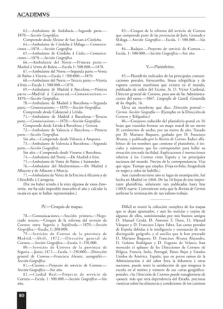 80
63.—Ambulante de Andalucía.—Segunda parte.—
1870.—Sección Geográfica.
Comprende desde Alcázar de San Juan á Córdoba.
64.—Ambulante de Córdoba á Málaga.—Comunica-
ciones.—1870.—Sección Geográfica.
65.—Ambulante de Córdoba á Cádiz.—Comunica-
ciones.—1870.—Sección Geográfica.
66.—Ambulante del Norte.—Primera parte.—
Madrid á Venta de Baños.—Escala 1:500.000.—1870.
67.—Ambulante del Norte.—Segunda parte.—Venta
de Baños á Vitoria.—Escala 1:500.000.—1870.
68.—Ambulante del Norte.—Tercera parte.—Vitoria
á Irún.—Escala 1:500.000.—1870.
69.—Ambulante de Madrid á Barcelona.—Primera
parte.—Madrid á Calatayud.—Comunicaciones.—
1870.—Sección Geográfica.
70.—Ambulante de Madrid á Barcelona.—Segunda
parte.—Comunicaciones.—1870.—Sección Geográfica.
Comprende desde Calatayud á Lérida.
71.—Ambulante de Madrid á Barcelona.—Tercera
parte.—Comunicaciones.—1870.—Sección Geográfica.
Comprende desde Lérida á Barcelona y Gerona.
72.—Ambulante de Valencia á Barcelona.—Primera
parte.—Sección Geográfica.
Sin año.—Comprende desde Valencia á Amposta.
73.—Ambulante de Valencia á Barcelona.—Segunda
parte.—Sección Geográfica.
Sin año.—Comprende desde Vinaroz á Barcelona.
74.—Ambulante del Norte.—De Madrid á Irún.
75.—Ambulante de Venta de Baños á Santander.
76.—Ambulante del Mediterráneo.—De Madrid á
Albacete y de Albacete á Murcia.
77.—Ambulante de Venta de la Encina á Alicante y de
Chinchilla á Cartagena.
(Por no haber tenido á la vista algunos de estos Itine-
rarios, me ha sido imposible marcarles el año y calcular la
escala en que se hallan representados.)
IV.—Croquis de mapas.
78.—Comunicaciones.—Sección primera.—Nego-
ciado tercero.—Croquis de la reforma del servicio de
Correos entre Segovia y Sepúlveda.—1870.—Sección
Geográfica.—Escala, 1:200.000.
79.—Servicios de Correos de la provincia de
Madrid.—Abril, 1872.—Dirección general de
Correos.—Sección Geográfica.—Escala, 1:250.000.
80.—Servicios de Correos de la provincia de
Segovia.—Junio, 1872.—Escala, 1:250.000.—Dirección
general de Correos.—Francisco Alvarez, autografió.—
Sección Geográfica.
81.—Cáceres.—Proyecto de servicio de Correos.—
Sección Geográfica.—Sin año.
82.—Ciudad Real.—Proyecto de servicio de
Correos.—Escala, 1:500.000.—Sección Geográfica.—Sin
año.
83.—Croquis de la reforma del servicio de Correos
que comprende parte de las provincias de Jaén, Granada y
Málaga.—Sección Geográfica.—Escala, 1:500.000.—Sin
año.
84.—Badajoz.—Proyecto de servicio de Correos.—
Escala, 1:500.000.—Sección Geográfica.—Sin año.
V.—Planisferios.
85.—Planisferio indicador de las principales comuni-
caciones postales, ferrocarriles, líneas telegráficas y de
vapores correos marítimos que existen en el mundo,
publicado de orden del Excmo. Sr. D. Víctor Cardenal,
Director general de Correos, para uso de las Administra-
ciones del ramo.—1867. Litografía de Castell, Costanilla
de los Ángeles, 16.
Lleva un membrete que dice: Dirección general.—
Correos. Sección Geografía.— (Ejemplar en la Dirección de
Correos y Telégrafos.)
86.—Conjunto reducido del planisferio postal en 16
hojas que reunidas forman un mapa mural de un metro
31 centímetros de ancho, por un metro de alto. Trazado
por D. Mariano Baquero, grabado por D. Francisco
Alvarez, y publicado por la Revista de Correos. Índice alfa-
bético de los nombres que contiene el planisferio, é ini-
ciales y números que les corresponden para hallar su
situación con toda facilidad. Explicaciones é instrucciones
relativas á los Correos entre España y las principales
naciones del mundo. Precios de la correspondencia. Vías
que sigue. Tiempo que emplea. (Foja en folio, litografiada
en negro y color de ladrillo.)
Aun cuando no tiene año ni lugar de estampación, fué
hecha en Madrid en 1868. De las 16 hojas de este impor-
tante planisferio, solamente van publicadas hasta hoy
(1883) nueve. Conveniente sería que la Revista de Correos
acelerase la terminación de tan valioso trabajo.
Difícil es reunir la colección completa de los mapas
que se dejan apuntados, y aun las noticias y copias de
algunos de ellos, suministradas por mis buenos amigos
D. Manuel Cerdá, D. Antonio F. Duro, D. Manuel
Vázquez y D. Francisco López Fabra. Las cartas postales
de España debidas á la inteligencia y constancia de este
distinguido geógrafo, y el auxilio que le han prestado
D. Mariano Baquero, D. Francisco Alvarez Alejandre,
D. Gabino Rodríguez y D. Eugenio de Velasco, han
merecido el aplauso de las Direcciones de Correos de
Bélgica, Francia, Italia, Portugal, Países Bajos y Estados
Unidos de América. España, que en pocos ramos de la
Administración ó del saber lleva la delantera á otras
naciones, puede tener la satisfacción de que ninguna le
exceda en el mérito y número de sus cartas geográfico-
postales. «Su Dirección de Correos puede vanagloriarse de
»poseer, más que otra dependencia del Estado, preciosas
»noticias sobre las distancias y condiciones de los caminos
 