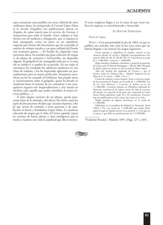81
»que comunican unos pueblos con otros. Además de estos
»utilísimos datos, ha enriquecido el Coronel López Fabra
»á la Sección Geográfica con publicaciones nuevas en
»España, de sumo interés para el servicio de Correos, é
»instructivas para todo el mundo. Estos trabajos se han
»hecho con tal modestia y abnegación, que ni siquiera se
»han consignado, como era justo, en un expediente
»especial para honra del funcionario que ha contraído el
»mérito de trabajar mucho y con gran utilidad del Estado
»sin ocasionar gastos..... El Estado ha adquirido estos
»preciosos datos, ha reunido una gran colección de mapas
»y de planos de carreteras y ferrocarriles, sin dispendio
»alguno. El geógrafo lo ha conseguido todo por sí, á costa
»de su trabajo ó á cambio de su peculio. En sus viajes al
»extranjero ha estudiado los adelantos modernos en esta
»clase de trabajos, y los ha importado aplicando sus pro-
»cedimientos para su mayor perfección. Semejantes sacri-
»ficios no los ha costeado el Gobierno; han pesado única
»y exclusivamente sobre el geógrafo, quien ha llevado su
»modestia hasta el extremo de no comunicar á sus com-
»pañeros siquiera este desprendimiento y este interés en
»facilitar todo aquello que podía contribuir al mejor ser-
»vicio público.....»
Si tales elogios naciesen de mi pluma, quizás pare-
cerían hijos de la amistad y del afecto. Por dicha causa los
copio de documentos oficiales que circulan impresos, á fin
de que sirvan de estímulo á otras personas y de satis-
facción al ilustre y bondadoso López Fabra. La excelente
colección de mapas que le debe el Correo español, espera
un cronista de buena pluma y clara inteligencia que la
reseñe y examine con toda la amplitud que ella se merece.
Si estos renglones llegan á ser la causa de que otros rea-
licen la empresa, se creerá honrado y favorecido
EL DOCTOR THEBUSSEM.
Huerta de Cigarra.
NOTA.—Con posterioridad al año de 1883, en que se
publicó este artículo, han visto la luz (con otros que no
habrán llegado á mi noticia) los mapas siguientes:
Cartas postales y telegráficas de España, insertas en los
Anuarios oficiales de Correos y Telégrafos correspondientes á los
años de 1884, 85, 86, 87, 88, 89, 90 y 91. Unos llevan su escala
de 1:1.800.000, y otros de 1:2.000.000.
Mapa itinerario, estadístico, eclesiástico y postal de la provincia
de Cuenca, por D. Ramón Domínguez.—Año de 1885. (El papel
de donde copio este asiento no dice la escala de dicho mapa.)
Atlas del Auxiliar del empleado de Correos....., por el
Excmo. Señor D. Federico Bas..... Madrid. Imprenta de los
Hijos de J. A. García.—1889.—En 4.º
Consta de cuarenta y nueve limpios, claros y correctos mapas
de las provincias de España, en la escala de 1:1.000.000. Los
de las islas Baleares y Canarias se hallan en la de
1:1.800.000.—Contiene además un Planisferio indicando los
itinerarios marítimos de los vapores correos de todas las naciones
del mundo, con expresión de los países que comprende la Unión
Postal. Dicho planisferio mide 58 x 34 centímetros. Creemos
que esta publicación es de lo mejor que existe en su clase.
Mapas postales de algunas provincias, en la escala de
1:1.000.000.
Publicados en el periódico de Madrid La Ilustración Postal
(1894 y 95).—La escala de 1:2.000.000 que señala dicho
papel al mapa de España inserto en su número 1.º, creo que no
es exacta, y que debe ser próximamente, de 1:4.500.000.
“Fruslerías Postales”, Madrid, 1895. (Págs. 227 a 245).
A
 