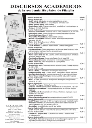 DISCURSOS ACADÉMICOS
de la Academia Hispánica de Filatelia
Discursos Académicos I............................................................................................................. Agotado
Discursos Académicos II............................................................................................................ 18,00 tt
- José F. Colareta Colareta. Los cien primeros años del correo peruano
- Juan Manuel Martínez Moreno. La iconografía postal de Cristóbal Colón
- Ramón Mª Cortés de Haro. Parrilla numerada
- Ricardo Álvarez Pallejá. Orígenes y desarrollo de la prefilatelia en la provincia hispana de
Cartago, en el reino de Guatemala
Discursos Académicos III........................................................................................................... 18,00 tt
- Francisco Lemos da Silveira. Información sobre los vuelos postales en Goa, de 1931-1932
- Jairo Londoño Tamayo. Síntesis histórica de los correos y de la filatelia colombiana
- Antonio Alcalá López. Málaga y la filatelia
- Ángel Esteban Pérez Rodríguez. Historia Postal de Canarias
- Armando Fernández-Xesta. Testimonios postales de las campañas españolas en
Marruecos, 1909-1927
- Gabino García García. Cervantes en la filatelia
Discursos Académicos IV .......................................................................................................... 18,00 tt
- Luis Mª Marín Royo. De la Historia Postal de Navarra. Estafetas, tarifas y porteos
Discursos Académicos V............................................................................................................ 18,00 tt
- Luis Alemany Indarte. Estudio de los reintegros de telegramas desde Manila por el cable
submarino Manila-Hong Kong a España y al resto del mundo
Discursos Académicos VI........................................................................................................... 18,00 tt
- Ramón Casares Pérez. 1850-1865. Los sellos postales clásicos españoles no dentados en
el marco de la Historia Postal
- Francisco Aracil Sempere. El correo entre España y Francia hasta 1875
- Francisco Garay Unibaso. Las comunicaciones marítimas españolas a sus Yndias
- Alfredo Navarro Payá. Sellos falsos postales de España y Antillas
Discursos Académicos VII.......................................................................................................... 33,05 tt
- Antonio Perpiñá Sebriá. Consideraciones sobre la Historia Postal de España en el período
de 1850 a 1900
Discursos Académicos VIII......................................................................................................... 18,00 tt
- Ronald G. Shelley. La Historia Postal de las Brigadas Internacionales
- José Antonio Hernán Seijas. La filatelia temática, una innovadora forma de coleccionar
- Juan Santa María Álvarez. Las tres primeras emisiones de las estampillas colombianas
- Manuel Vázquez Enciso. Metodología en el estudio postal de la Guerra Civil española
Discursos Académicos IX .......................................................................................................... 36,06 tt
- Ángel Laiz Castro. Reconstrucción de las planchas de las tarjetas entero postales de
Alfonso XII, 1877-1879
Discursos Académicos X ........................................................................................................... 18,00 tt
- Fernando Pérez Segarra. Filatelia y Numismática
- José Llach Serrabella. Apuntes sobre la Historia Postal de las islas Canarias, 1762-1860
- Álvaro Martínez-Pinna Álvarez. Las emisiones especulativas de España en el período
1926-1930
- José Mª Ortuondo Menchaca. La división territorial prefilatélica en España y su especial
incidencia en el país vasco
Discursos Académicos XI .......................................................................................................... 18,00 tt
- Eduardo Escalada-Goicoechea. La organización del correo carlista (1873-1876)
Discursos Académicos XII ......................................................................................................... 18,00 tt
- José Mª Sempere. Enero-marzo de 1850. Los tres primeros meses de vida del sello español
- Félix Gómez-Guillamón. Las comunicaciones postales aéreas de Baleares durante la
guerra civil española en la zona nacional (1936-1939)
- Leoncio Mayo. La postfilatelia. Los sellos de valor variable
Discursos Académicos XIII ........................................................................................................ 18,00 tt
- José A. Navarrete. Sobretasa postal en favor de la lucha antituberculosa (1937-1954)
Discursos Académicos XIV........................................................................................................ 18,00 tt
- Cornelis Th. J. Hooghuis de Bie. De la comunicación primitiva a la Historia Postal:
un análisis evolutivo
Discursos Académicos XV......................................................................................................... 18,00 tt
- F. Javier Padín Vaamonde. La repercusión de los impuestos de guerra españoles del
siglo XIX en la correspondencia postal y el coleccionismo filatélico
A LA VENTA EN:
CASA DEL SELLO
Mayor, 29 – 28013 Madrid
FILATELIA LLACH, S. L.
Diagonal, 489 – 08029 Barcelona
ESTUDIO FILATÉLICO
Plaza del Cabildo, s/n – 41001 Sevilla
MARTÍNEZ-ÁGREDA
Pl. Reina Sofía, 1 - 1º B – 50013 Zaragoza
EXPO-GALERÍA
San Fernando, 16-18 – 46001 Valencia
 