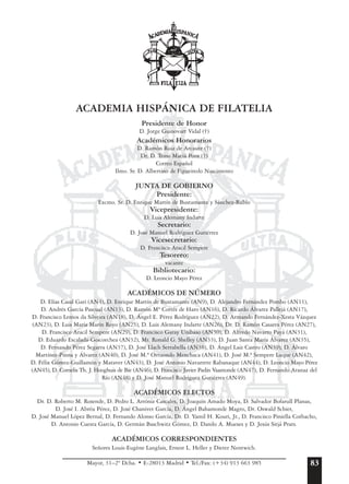 ACADEMIA HISPÁNICA DE FILATELIA
Presidente de Honor
D. Jorge Guinovart Vidal (†)
Académicos Honorarios
D. Ramón Ruiz de Arcaute (†)
Dr. D. Trino Maciá Pons (†)
Correo Español
Ilmo. Sr. D. Albertino de Figueiredo Nascimento
JUNTA DE GOBIERNO
Presidente:
Excmo. Sr. D. Enrique Martín de Bustamante y Sánchez-Rubio
Vicepresidente:
D. Luis Alemany Indarte
Secretario:
D. José Manuel Rodríguez Gutiérrez
Vicesecretario:
D. Francisco Aracil Sempere
Tesorero:
vacante
Bibliotecario:
D. Leoncio Mayo Pérez
ACADÉMICOS DE NÚMERO
D. Elías Casal Gari (AN4), D. Enrique Martín de Bustamante (AN9), D. Alejandro Fernández Pombo (AN11),
D. Andrés García Pascual (AN13), D. Ramón Mª Cortés de Haro (AN16), D. Ricardo Álvarez Pallejá (AN17),
D. Francisco Lemos da Silveira (AN18), D. Ángel E. Pérez Rodríguez (AN22), D. Armando Fernández-Xesta Vázquez
(AN23), D. Luis María Marín Royo (AN25), D. Luis Alemany Indarte (AN26), Dr. D. Ramón Casares Pérez (AN27),
D. Francisco Aracil Sempere (AN29), D. Francisco Garay Unibaso (AN30), D. Alfredo Navarro Payá (AN31),
D. Eduardo Escalada-Goicoechea (AN32), Mr. Ronald G. Shelley (AN33), D. Juan Santa María Álvarez (AN35),
D. Fernando Pérez Segarra (AN37), D. José Llach Serrabella (AN38), D. Ángel Laiz Castro (AN39), D. Álvaro
Martínez-Pinna y Álvarez (AN40), D. José M.ª Ortuondo Menchaca (AN41), D. José M.ª Sempere Luque (AN42),
D. Félix Gómez-Guillamón y Maraver (AN43), D. José Antonio Navarrete Rabanaque (AN44), D. Leoncio Mayo Pérez
(AN45), D. Cornelis Th. J. Hooghuis de Bie (AN46), D. Francisco Javier Padín Vaamonde (AN47), D. Fernando Aranaz del
Río (AN48) y D. José Manuel Rodríguez Gutiérrez (AN49).
ACADÉMICOS ELECTOS
Dr. D. Roberto M. Rosende, D. Pedro L. Arróniz Cascales, D. Joaquín Amado Moya, D. Salvador Bofarull Planas,
D. José I. Abréu Pérez, D. José Chanivet García, D. Ángel Bahamonde Magro, Dr. Oswald Schier,
D. José Manuel López Bernal, D. Fernando Alonso García, Dr. D. Yamil H. Kouri, Jr., D. Francisco Piniella Corbacho,
D. Antonio Cuesta García, D. Germán Baschwitz Gómez, D. Danilo A. Mueses y D. Jesús Sitjá Prats.
ACADÉMICOS CORRESPONDIENTES
Señores Louis-Eugène Langlais, Ernest L. Heller y Dieter Nentwich.
Mayor, 31–2º Dcha. • E-28013 Madrid • Tel./Fax: (+34) 913 663 985 83
 