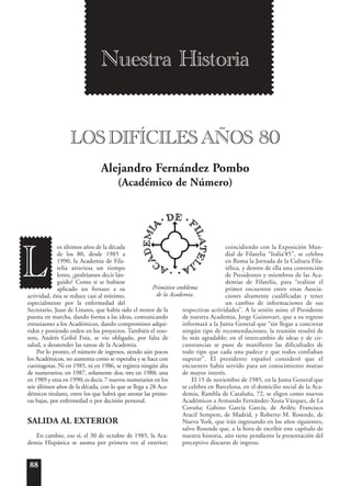 88
os últimos años de la década
de los 80, desde 1985 a
1990, la Academia de Fila-
telia atraviesa un tiempo
lento, ¿podríamos decir lán-
guido? Como si se hubiese
aplicado un frenazo a su
actividad, ésta se reduce casi al mínimo,
especialmente por la enfermedad del
Secretario, Juan de Linares, que había sido el motor de la
puesta en marcha, dando forma a las ideas, comunicando
entusiasmo a los Académicos, dando compromisos adqui-
ridos y poniendo orden en los proyectos. También el teso-
rero, Andrés Grífol Foix, se vio obligado, por falta de
salud, a desatender las tareas de la Academia.
Por lo pronto, el número de ingresos, siendo aún pocos
los Académicos, no aumenta como se esperaba y se hace con
cuentagotas. Ni en 1985, ni en 1986, se registra ningún alta
de numerarios; en 1987, solamente dos; tres en 1988; una
en 1989 y otra en 1990; es decir, 7 nuevos numerarios en los
seis últimos años de la década, con lo que se llega a 28 Aca-
démicos titulares, entre los que habrá que anotar las prime-
ras bajas, por enfermedad o por decisión personal.
SALIDA AL EXTERIOR
En cambio, eso sí, el 30 de octubre de 1985, la Aca-
demia Hispánica se asoma por primera vez al exterior;
coincidiendo con la Exposición Mun-
dial de Filatelia “Italia’85”, se celebra
en Roma la Jornada de la Cultura Fila-
télica, y dentro de ella una convención
de Presidentes y miembros de las Aca-
demias de Filatelia, para “realizar el
primer encuentro entre estas Asocia-
ciones altamente cualificadas y tener
un cambio de informaciones de sus
respectivas actividades”. A la sesión asiste el Presidente
de nuestra Academia, Jorge Guinovart, que a su regreso
informará a la Junta General que “sin llegar a concretar
ningún tipo de recomendaciones, la reunión resultó de
lo más agradable; en el intercambio de ideas y de cir-
cunstancias se puso de manifiesto las dificultades de
todo tipo que cada una padece y que todos confiaban
superar”. El presidente español consideró que el
encuentro había servido para un conocimiento mutuo
de mayor interés.
El 15 de noviembre de 1985, en la Junta General que
se celebra en Barcelona, en el domicilio social de la Aca-
demia, Rambla de Cataluña, 72, se eligen como nuevos
Académicos a Armando Fernández-Xesta Vázquez, de La
Coruña; Gabino García García, de Avilés; Francisco
Aracil Sempere, de Madrid, y Roberto M. Rosende, de
Nueva York, que irán ingresando en los años siguientes,
salvo Rosende que, a la hora de escribir este capítulo de
nuestra historia, aún tiene pendiente la presentación del
preceptivo discurso de ingreso.
Alejandro Fernández Pombo
(Académico de Número)
L
Nuestra Historia
LOS DIFÍCILES AÑOS 80
Primitivo emblema
de la Academia.
 