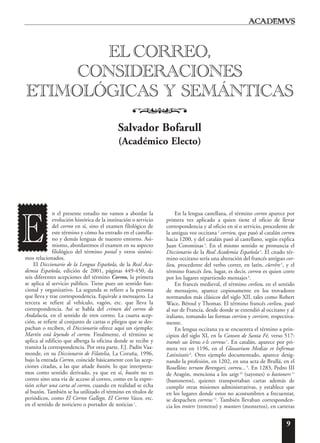 9
n el presente estudio no vamos a abordar la
evolución histórica de la institución o servicio
del correo en sí, sino el examen filológico de
este término y cómo ha entrado en el castella-
no y demás lenguas de nuestro entorno. Asi-
mismo, abordaremos el examen en su aspecto
filológico del término postal y otros sinóni-
mos relacionados.
El Diccionario de la Lengua Española, de la Real Aca-
demia Española, edición de 2001, páginas 449-450, da
seis diferentes acepciones del término Correo, la primera
se aplica al servicio público. Tiene pues un sentido fun-
cional y organizativo. La segunda se refiere a la persona
que lleva y trae correspondencia. Equivale a mensajero. La
tercera se refiere al vehículo, vagón, etc. que lleva la
correspondencia. Así se habla del crimen del correo de
Andalucía, en el sentido de tren correo. La cuarta acep-
ción, se refiere al conjunto de cartas o pliegos que se des-
pachan o reciben, el Diccionario ofrece aquí un ejemplo:
Martín está leyendo el correo. Finalmente, el término se
aplica al edificio que alberga la oficina donde se recibe y
tramita la correspondencia. Por otra parte, F.J. Padín Vaa-
monde, en su Diccionario de Filatelia, La Coruña, 1996,
bajo la entrada Correo, coincide básicamente con las acep-
ciones citadas, a las que añade buzón, lo que interpreta-
mos como sentido derivado, ya que en sí, buzón no es
correo sino una vía de acceso al correo, como en la expre-
sión echar una carta al correo, cuando en realidad se echa
al buzón. También se ha utilizado el término en títulos de
periódicos, como El Correo Gallego, El Correo Vasco, etc.
en el sentido de noticiero o portador de noticias1
.
En la lengua castellana, el término correo aparece por
primera vez aplicado a quien tiene el oficio de llevar
correspondencia y al oficio en sí o servicio, procedente de
la antigua voz occitana2
corrieu, que pasó al catalán correu
hacia 1200, y del catalán pasó al castellano, según explica
Juan Corominas 3
. En el mismo sentido se pronuncia el
Diccionario de la Real Academia Española4
. El citado tér-
mino occitano sería una alteración del francés antiguo cor-
lieu, procedente del verbo correr, en latín, c˘urr˘ere5
, y el
término francés lieu, lugar, es decir, correu es quien corre
por los lugares repartiendo mensajes6
.
En francés medieval, el término corlieu, en el sentido
de mensajero, aparece copiosamente en los trovadores
normandos más clásicos del siglo XII, tales como Robert
Wace, Béroul y Thomas. El término francés corlieu, pasó
al sur de Francia, desde donde se extendió al occitano y al
italiano, tomando las formas corrieu y corriere, respectiva-
mente.
En lengua occitana ya se encuentra el término a prin-
cipios del siglo XI, en la Canson de Santa Fé, verso 517:
tramés sas letras e·ls correus 7
. En catalán, aparece por pri-
mera vez en 1196, en el Glossarium Mediae et Infirmae
Latinitatis8
. Otro ejemplo documentado, aparece desig-
nando la profesión, en 1202, en una acta de Brullá, en el
Rosellón: terram Berengari, correu...9
. En 1283, Pedro III
de Aragón, menciona a los saigs 10
(sayones) o bastoners11
(bastoneros), quienes transportaban cartas además de
cumplir otras misiones administrativas, y establece que
en los lugares donde estos no acostumbren a frecuentar,
se despachen correus 12
. También llevaban corresponden-
cia los troters (troteros) y munters (monteros), en carteras
EL CORREO,
CONSIDERACIONES
ETIMOLÓGICAS Y SEMÁNTICAS
o
Salvador Bofarull
(Académico Electo)
E
 