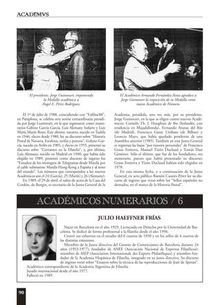 90
El 1º de julio de 1988, coincidiendo con “Exfilna’88”,
en Pamplona, se celebra otra sesión extraordinaria presidi-
da por Jorge Guinovart, en la que ingresaron como nume-
rarios Gabino García García, Luis Alemany Indarte y Luis
María Marín Royo. Este último, navarro, nacido en Tudela
en 1946, electo desde 1980, lee su discurso sobre “Historia
Postal de Navarra. Estafetas, tarifas y porteos”. Gabino Gar-
cía, nacido en Avilés en 1905, y electo en 1955, presentó su
discurso sobre “Cervantes en la Filatelia”, y, por último,
Luis Alemany, nacido en Madrid en 1940, que había sido
elegido en 1989, presentó como discurso de ingreso los
“Estudios de los reintegros de Telegramas desde Manila por
el cable submarino Manila-Hong-Kong a España y al resto
del mundo”. Los números que corresponden a los nuevos
Académicos son el 24 (García), 25 (Marín) y 26 (Alemany).
En 1989, el 29 de abril, el salón de actos de la Casa del
Cordón, de Burgos, es escenario de la Junta General de la
Academia, presidida, una vez más, por su presidente,
Jorge Guinovart, en la que se eligen cuatro nuevos Acadé-
micos: Cornelis Th. J. Hooghuis de Bie (holandés, con
residencia en Majadahonda), Fernando Aranaz del Río
(de Madrid), Francisco Garay Unibaso (de Bilbao) y
Leoncio Mayo, que había quedado pendiente de una
Asamblea anterior (1985). También en esta Junta General
se registran las bajas “por razones personales” de Francisco
Graus Fontova, Manuel Tizón Duclaud y Tomás Dasí
Giménez. Sólo el último, que fue de los fundadores, era
numerario, puesto que había presentado su discurso;
Graus Fontova y Tizón Duclaud habían sido elegidos en
1978.
En esta misma fecha, y a continuación de la Junta
General, en acto público Ramón Casares Pérez lee su dis-
curso de ingreso que versó sobre los “Sellos españoles no
dentados, en el marco de la Historia Postal”.
JULIO HAEFFNER FRÍAS
Nació en Barcelona en el año 1929. Licenciado en Derecho por la Universidad de Bar-
celona. Se dedicó de forma profesional a la filatelia desde el año 1950.
Centró sus esfuerzos en el estudio del 6 cuartos de 1850 y en los sellos de 4 cuartos de
las distintas emisiones.
Miembro de la Junta directiva del Gremio de Comerciantes de Barcelona durante 24
años (1953-1977); fundador de ANEF (Asociación Nacional de Expertos Filatélicos);
miembro de AIEP (Association Internationale des Experts Philatéliques) y miembro fun-
dador de la Academia Hispánica de Filatelia, integrado en su junta directiva. Su discurso
de ingreso versó sobre “Ensayos sobre la técnica de las reproducciones de Jean de Sperati”.
Académico correspondiente de la Academia Argentina de Filatelia.
Jurado internacional desde el año 1977.
Falleció en 1989.
ACADÉMICOS NUMERARIOS / 6
El presidente, Jorge Guinovart, imponiendo
la Medalla académica a
Ángel E. Pérez Rodríguez.
El Académico Armando Fernández-Xesta agradece a
Jorge Guinovart la imposición de su Medalla como
nuevo Académico de Número.
 