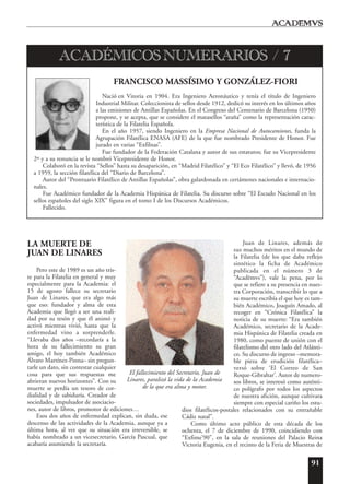 91
LA MUERTE DE
JUAN DE LINARES
Pero este de 1989 es un año tris-
te para la Filatelia en general y muy
especialmente para la Academia: el
15 de agosto fallece su secretario
Juan de Linares, que era algo más
que eso: fundador y alma de esta
Academia que llegó a ser una reali-
dad por su tesón y que él animó y
activó mientras vivió, hasta que la
enfermedad vino a sorprenderle.
“Llevaba dos años –recordaría a la
hora de su fallecimiento su gran
amigo, el hoy también Académico
Álvaro Martínez-Pinna– sin pregun-
tarle un dato, sin contestar cualquier
cosa para que sus respuestas me
abrieran nuevos horizontes”. Con su
muerte se perdía un tesoro de cor-
dialidad y de sabiduría. Creador de
sociedades, impulsador de asociacio-
nes, autor de libros, promotor de ediciones…
Esos dos años de enfermedad explican, sin duda, ese
descenso de las actividades de la Academia, aunque ya a
última hora, al ver que su situación era irreversible, se
había nombrado a un vicesecretario, García Pascual, que
acabaría asumiendo la secretaría.
Juan de Linares, además de
sus muchos méritos en el mundo de
la Filatelia (de los que daba reflejo
sintético la ficha de Académico
publicada en el número 3 de
“Acad¯emvs”), vale la pena, por lo
que se refiere a su presencia en nues-
tra Corporación, transcribir lo que a
su muerte escribía el que hoy es tam-
bién Académico, Joaquín Amado, al
recoger en “Crónica Filatélica” la
noticia de su muerte: “Era también
Académico, secretario de la Acade-
mia Hispánica de Filatelia creada en
1980, como puente de unión con el
filatelismo del otro lado del Atlánti-
co. Su discurso de ingreso –memora-
ble pieza de erudición filatélica–
versó sobre ‘El Correo de San
Roque-Gibraltar’. Autor de numero-
sos libros, se interesó como auténti-
co polígrafo por todos los aspectos
de nuestra afición, aunque cultivara
siempre con especial cariño los estu-
dios filatélicos-postales relacionados con su entrañable
Cádiz natal”.
Como último acto público de esta década de los
ochenta, el 7 de diciembre de 1990, coincidiendo con
“Exfime’90”, en la sala de reuniones del Palacio Reina
Victoria Eugenia, en el recinto de la Feria de Muestras de
FRANCISCO MASSÍSIMO Y GONZÁLEZ-FIORI
Nació en Vitoria en 1904. Era Ingeniero Aeronáutico y tenía el título de Ingeniero
Industrial Militar. Coleccionista de sellos desde 1912, dedicó su interés en los últimos años
a las emisiones de Antillas Españolas. En el Congreso del Centenario de Barcelona (1950)
propone, y se acepta, que se considere el matasellos “araña” como la representación carac-
terística de la Filatelia Española.
En el año 1957, siendo Ingeniero en la Empresa Nacional de Autocamiones, funda la
Agrupación Filatélica ENASA (AFE) de la que fue nombrado Presidente de Honor. Fue
jurado en varias “Exfilnas”.
Fue fundador de la Federación Catalana y autor de sus estatutos; fue su Vicepresidente
2º y a su renuncia se le nombró Vicepresidente de Honor.
Colaboró en la revista “Sellos” hasta su desaparición, en “Madrid Filatélico” y “El Eco Filatélico” y llevó, de 1956
a 1959, la sección filatélica del “Diario de Barcelona”.
Autor del “Prontuario Filatélico de Antillas Españolas”, obra galardonada en certámenes nacionales e internacio-
nales.
Fue Académico fundador de la Academia Hispánica de Filatelia. Su discurso sobre “El Escudo Nacional en los
sellos españoles del siglo XIX” figura en el tomo I de los Discursos Académicos.
Fallecido.
ACADÉMICOS NUMERARIOS / 7
El fallecimiento del Secretario, Juan de
Linares, paralizó la vida de la Academia
de la que era alma y motor.
 
