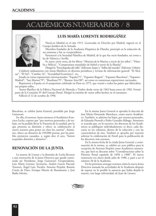 92
Barcelona, se celebra Junta General, presidida por Jorge
Guinovart.
En ella, el tesorero, hasta entonces el Académico Fran-
cisco Lecha, expone que “por motivos personales y de tra-
bajo, no ha podido llevar la Tesorería de la entidad, por lo
que presenta su dimisión y ofrece su colaboración al
nuevo tesorero para poner en claro las cuentas”. Asimis-
mo, ofrece un donativo de 250.000 pesetas, por los posi-
bles perjuicios causados, y, según dice el acta, “fueron
aceptados dimisión y donativo”.
RENOVACIÓN DE LA JUNTA
La muerte de Linares y la dimisión de Lecha llevaron
a una renovación de la Junta Directiva que quedó consti-
tuida así: Presidente, Jorge Guinovart; Vicepresidente,
Luis María Lorente; Secretario, Andrés García Pascual;
Tesorero, Ángel Laiz; Vocales: Antonio Perpiñá, Ramón
Cortés de Haro, Enrique Martín de Bustamante y José
Badía Salváns.
En la misma Junta General se aprueba la elección de
José María Ortuondo Menchaca, como nuevo Académi-
co. También, se admiten las bajas, por razones personales,
de Eduardo Premoli y Pedro González Rábago. Asimismo
se acuerda que, en lo sucesivo, los discursos de los Acadé-
micos se publiquen individualmente; es decir, cada dis-
curso en un volumen, dentro de la colección y con las
características de ésta. También se aprueba por mayoría
solicitar la colaboración de Fesofi para la publicación de
los discursos más extensos.
En la misma fecha de la citada Junta General, a conti-
nuación de la misma, se celebró un acto público para la
recepción de Antonio Perpiñá como Académico numera-
rio, que leyó su discurso sobre “Consideraciones sobre la
Historia Postal española de 1850 a 1900”. El nuevo
numerario era electo desde julio de 1980, y pasó a ser el
número 28 de la Academia.
En las próximas entregas veremos cómo la nueva Junta
Directiva reanuda las actividades de la Academia después
de reparar en lo posible la ausencia que había dejado la
muerte, tras larga enfermedad, de Juan de Linares.
A
LUIS MARÍA LORENTE RODRIGÁÑEZ
Nació en Madrid en el año 1915. Licenciado en Derecho por Madrid, ingresó en el
Cuerpo Jurídico de la Armada.
Miembro fundador de la Academia Hispánica de Filatelia, participó en la redacción de
sus estatutos y fue su vicepresidente.
Perteneció a la Sociedad Filatélica de Madrid, de la que fue socio fundador, así como a
las de Valencia y Sevilla.
Es autor, entre otros, de los libros: “Historia de la Marina a través de los sellos”, “Filate-
lia y Milicia”, “Campeonatos mundiales de fútbol a través de la filatelia”.
Dirigió la “Enciclopedia del sello” (Ediciones Sarpe) y “Sellos del mundo” (Ediciones Urbión).
Colaboró asiduamente con temas filatélicos en diversos periódicos y revistas de información general: “El Alcá-
zar”, “El Sol”, “Cambio 16”, “Actualidad Económica”, etc.
Jurado en varias exposiciones internacionales: “España’75”, “Espamer-Bogotá”, “Espamer-Barcelona”, “Espamer-
Madrid”, “San Marino’79”, “Brasiliana’79”, “Buenos Aires’80”; así como en numerosas exposiciones nacionales.
Representó a España en el symposium celebrado en París en 1975, que reunió a todos los países que fabricaban
sus propios sellos.
Asesor filatélico de la Fábrica Nacional de Moneda y Timbre desde enero de 1962 hasta enero de 1982. Formó
parte de la Comisión IV del Consejo Postal. Dirigió la emisión de varios sellos hechos en el extranjero.
Falleció el 12 de octubre de 1996.
ACADÉMICOS NUMERARIOS / 8
 