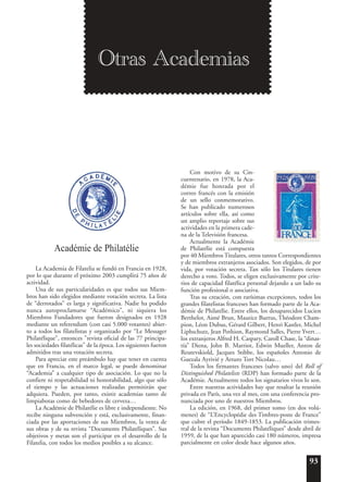 93
Académie de Philatélie
La Academia de Filatelia se fundó en Francia en 1928,
por lo que durante el próximo 2003 cumplirá 75 años de
actividad.
Una de sus particularidades es que todos sus Miem-
bros han sido elegidos mediante votación secreta. La lista
de “derrotados” es larga y significativa. Nadie ha podido
nunca autoproclamarse “Académico”, ni siquiera los
Miembros Fundadores que fueron designados en 1928
mediante un referendum (con casi 5.000 votantes) abier-
to a todos los filatelistas y organizado por “Le Messager
Philatélique”, entonces "revista oficial de las 77 principa-
les sociedades filatélicas" de la época. Los siguientes fueron
admitidos tras una votación secreta.
Para apreciar este preámbulo hay que tener en cuenta
que en Francia, en el marco legal, se puede denominar
“Academia” a cualquier tipo de asociación. Lo que no la
confiere ni respetabilidad ni honorabilidad, algo que sólo
el tiempo y las actuaciones realizadas permitirán que
adquiera. Pueden, por tanto, existir academias tanto de
limpiabotas como de bebedores de cerveza…
La Académie de Philatélie es libre e independiente. No
recibe ninguna subvención y está, exclusivamente, finan-
ciada por las aportaciones de sus Miembros, la venta de
sus obras y de su revista “Documents Philatéliques”. Sus
objetivos y metas son el participar en el desarrollo de la
Filatelia, con todos los medios posibles a su alcance.
Con motivo de su Cin-
cuentenario, en 1978, la Aca-
démie fue honrada por el
correo francés con la emisión
de un sello conmemorativo.
Se han publicado numerosos
artículos sobre ella, así como
un amplio reportaje sobre sus
actividades en la primera cade-
na de la Televisión francesa.
Actualmente la Académie
de Philatélie está compuesta
por 40 Miembros Titulares, otros tantos Correspondientes
y de miembros extranjeros asociados. Son elegidos, de por
vida, por votación secreta. Tan sólo los Titulares tienen
derecho a voto. Todos, se eligen exclusivamente por crite-
rios de capacidad filatélica personal dejando a un lado su
función profesional o asociativa.
Tras su creación, con rarísimas excepciones, todos los
grandes filatelistas franceses han formado parte de la Aca-
démie de Philatélie. Entre ellos, los desaparecidos Lucien
Berthelot, Aimé Brun, Maurice Burrus, Théodore Cham-
pion, Léon Dubus, Gérard Gilbert, Henri Kastler, Michel
Liphschutz, Jean Pothion, Raymond Salles, Pierre Yvert…
los extranjeros Alfred H. Caspary, Caroll Chase, la “dinas-
tía” Diena, John B. Marriot, Edwin Mueller, Anton de
Reutevskiold, Jacques Stibbe, los españoles Antonio de
Guezala Ayrivié y Arturo Tort Nicolau…
Todos los firmantes franceses (salvo uno) del Roll of
Distinguished Philatelists (RDP) han formado parte de la
Académie. Actualmente todos los signatarios vivos lo son.
Entre nuestras actividades hay que resaltar la reunión
privada en París, una vez al mes, con una conferencia pro-
nunciada por uno de nuestros Miembros.
La edición, en 1968, del primer tomo (en dos volú-
menes) de “L’Encyclopédie des Timbres-poste de France”
que cubre el período 1849-1853. La publicación trimes-
tral de la revista “Documents Philatéliques” desde abril de
1959, de la que han aparecido casi 180 números, impresa
parcialmente en color desde hace algunos años.
Otras Academias
 