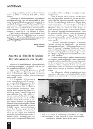 94
La entrega anual de tres premios: el Premio Literario
(creado en 1929), el Filatélico y desde 2001 el Premio
Internet.
Participación en todas las exposiciones internacionales
celebradas en Francia, tanto con la presentación de colec-
ciones de nuestros Miembros como con la presencia de un
stand de la Académie, caso de “Philex-France’99”. Ciclos
de conferencias públicas y gratuitas. Exposiciones tempo-
rales, en el Musée de la Poste de Paris, de las colecciones
de los miembros… Además, la Académie contribuyó efi-
cazmente en la creación, en 1946, del Musée de la Poste.
Y, para finalizar, indicar que la historia y estado actual
de la Académie, lista de publicaciones y de los artículos
publicados en “Documentes Philatéliques” se encuentran
en http://mapage.noos.fr/academiephilatelie/ donde esta-
mos a su disposición.
Robert Abensur
(Presidente)
Académie de Philatélie de Belgique
Belgische Akademie voor Filatelie
A instancias de Raoul Hubinont, veintidós filatelistas
se reunieron en Bruselas el 25 de marzo de 1966 para fun-
dar la Academia de Filatelia de Bélgica.
Según nuestro desaparecido predecesor, el añorado
doctor Jacques Stibbe, el objetivo era reunir a la elite acti-
va de los coleccionistas del país, facilitar los contactos
entre ellos y permitirles promover juntos el desarrollo y el
prestigio de la Filatelia.
El 28 de enero de 1967 se celebró la
sesión inaugural en presencia de numero-
sos invitados. León Dubus, miembro de la
francesa Académie de Philatélie, pronun-
ció una conferencia sobre las “Primeras
marcas marítimas transatlánticas”, mien-
tras que Raoul Hubinont describió el naci-
miento de nuestra Academia. Entre otras
cosas explicó que “para evitar posibles crí-
ticas, el núcleo de la Academia lo integra-
ran personas premiadas con la ‘Medalla
Filatélica literaria Paul de Smeth’” y, aun-
que algunos rehusaron, los promotores
buscaron en las diferentes regiones del país
a personas de valor indiscutible que fueron
invitados a unirse a los miembros funda-
dores. Así, el primer grupo alcanzó el
número de veintitrés. A continuación,
señaló que Jean Dupont, Gran Premio en
numerosas exposiciones internacionales, y
bilingüe (francés y neerlandés), era el can-
didato idóneo para presidirlo. Después de
un cuidadoso análisis, Jean Dupont fue elegido como pri-
mer presidente.
Desde la creación de la Academia, sus Estatutos
han sido ligeramente modificados en dos ocasiones.
Según ellos, los Miembros no pueden ser superiores a
30. Los Correspondientes, residentes en Bélgica, igual-
mente no superiores a 30, mientras que es ilimitado el
de Correspondientes residentes en el extranjero. Si un
Miembro Titular, por causas de fuerza mayor, no
puede participar activamente en los trabajos académi-
cos, podrá ser designado Miembro Honorario. Todos
los miembros, de las diferentes categorías, son elegidos
mediante votación secreta después de alcanzar al
menos dos tercios de los votos. Un Titular sólo puede
tener la representación de dos miembros ausentes
como máximo.
La Academia, desde 1966, ha elegido a 68 Miembros
Titulares (incluidos los Fundadores), a 44 Miembros
Correspondientes belgas y a 66 Correspondientes extran-
jeros: 16 franceses, 9 holandeses, 8 ingleses, 6 suizos, 5
alemanes, 4 luxemburgueses, 2 italianos, 2 turcos, 2 aus-
tríacos, 1 español (Jorge Guinovart), 1 noruego, 1 brasile-
ño, 1 búlgaro, 1 portugués (F. Lemos da Silveira), 1 grie-
go, 1 finés, 1 rumano…
En cuanto a las actividades académicas están previstas
seis reuniones anuales, de las cuales, cuatro son reuniones
de estudio en las que cada Miembro comenta algunas pie-
zas de sus colecciones. Una Asamblea General y una
Asamblea Solemne completan la serie de reuniones.
Durante estas últimas se acostumbra a invitar a personali-
dades, realizar Discursos de Investidura, así como confe-
rencias.
Fuera del programa habitual, la Academia participa en
exposiciones cada vez que es invitada a hacerlo. En función
de las circunstancias, no duda en promover reuniones con
Consejo de la Academia de Filatelia belga, desde 1996: L. de Clercq,
E. van den Panhuyen, J. Stibbe (presidente de Honor), Claude Delbeke
(presidente), J. Boulet y A. Decré, de izda. a dcha.
 