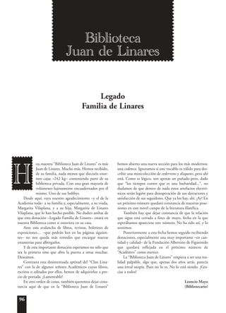 96
oy, nuestra “Biblioteca Juan de Linares” es más
Juan de Linares. Mucho más. Hemos recibido,
de su familia, nada menos que dieciséis enor-
mes cajas –242 kg– conteniendo parte de su
biblioteca privada. Con una gran mayoría de
volúmenes lujosamente encuadernados por él
mismo. Uno de sus hobbys.
Desde aquí, vaya nuestro agradecimiento –y el de la
Academia toda– a su familia y, especialmente, a su viuda,
Margarita Vilaplana, y a su hija, Margarita de Linares
Vilaplana, que lo han hecho posible. No duden ambas de
que esta donación –Legado Familia de Linares– estará en
nuestra Biblioteca como si estuviera en su casa.
Ante esta avalancha de libros, revistas, boletines de
exposiciones… –que podrán leer en las páginas siguien-
tes– no nos queda más remedio que encargar nuevas
estanterías para albergarlos.
Y de esta importante donación esperamos no sólo que
sea la primera sino que abra la puerta a otras muchas.
Deseamos.
Contrasta esta desinteresada aptitud del “Clan Lina-
res” con la de algunos señores Académicos cuyos libros,
escritos o editados por ellos, hemos de adquirirlos a pre-
cio de portada. ¡Lamentable!
En otro orden de cosas, también queremos dejar cons-
tancia aquí de que en la “Biblioteca Juan de Linares”
hemos abierto una nueva sección para los más modernos:
una cedeteca. Ignoramos si este vocablo es válido para des-
cribir una minicolección de cederroms y disquetes, pero ahí
está. Como es lógico, son apenas un puñado pero, dado
que “los tiempos corren que es una barbaridad...”, no
dudamos de que dentro de nada estos artefactos electró-
nicos serán legión para desesperación de sus detractores y
satisfacción de sus seguidores. Que ya los hay, ahí. ¡Ay! En
un próximo número quedará constancia de nuestras pose-
siones en este novel campo de la literatura filatélica.
También hay que dejar constancia de que la relación
que sigue está cerrada a fines de mayo, fecha en la que
esperábamos apareciese este número. No ha sido así, y lo
sentimos.
Posteriormente a esta fecha hemos seguido recibiendo
donaciones, especialmente una muy importante –en can-
tidad y calidad– de la Fundación Albertino de Figueiredo
que quedará reflejada en el próximo número de
“Acad¯emvs” como merece.
La “Biblioteca Juan de Linares” empieza a ser una rea-
lidad palpable, algo que, apenas dos años atrás, parecía
una irreal utopía. Pues no lo es. No lo está siendo. ¡Gra-
cias a todos!
Leoncio Mayo
(Bibliotecario)
H
Biblioteca
Juan de Linares
Legado
Familia de Linares
 