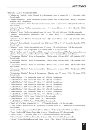 97
• LEGADO FAMILIA JUAN DE LINARES
– "Información Filatélica". Revista Mensual de Coleccionismo, núm. 1 (marzo 62) a 19 (diciembre 1963).
Encuadernado.
– "Información Filatélica". Revista Internacional de Coleccionismo, núm. 20 (enero-febrero 1964) a 32 (noviembre-
diciembre 1965). Encuadernado.
– "Información Filatélica". Revista Bimestral de Coleccionismo, núms. 33 (enero-febrero 1966) a 47 (diciembre 67).
Encuadernado.
– "Alhambra". Revista Filatélica Internacional, núms. 115-16 (enero-febrero 64) a 130-31 (diciembre 1964).
Encuadernado.
– "Alhambra". Revista Filatélica Internacional, núms. 132 (enero 1965) a 151 (diciembre 1965). Encuadernado.
– "Alhambra". Revista Filatélica Internacional, núms. 152 (enero 1966) a 171-174 (noviembre-diciembre 1966).
Encadernado.
– "Alhambra". Revista Filatélica Internacional, núms. 253-4 (enero-febrero 1971) a 263 (diciembre 1971).
Encuadernado.
– "Alhambra". Revista Filatélica Internacional, núm. 264 (enero 1972) a 274-275 (noviembre-diciembre 1972).
Encuadernado.
– "Alhambra". Revista Filatélica Internacional, núms. 276 (enero 1973) a 293 (diciembre 1974). Encuadernado.
– "Temafila Hispania" núms. 1 (septiembre 1970) a 34 (diciembre 1973). Encuadernado.
– "Boletín Filatélico" núm. 29 (enero-febrero 1964) a núm. 33 (noviembre-diciembre 1974). A partir de esta fecha pasa
a llamarse "Coleccionismo Filatélico". Enero-febrero 1965 a núm. 11 (diciembre 1966). Encuadernado.
– "Coleccionismo Filatélico". Revista de Intercambios y Filatelia, núms. 12 (enero 1967) a 23 (diciembre 1967).
Encuadernado.
– "Coleccionismo Filatélico". Revista de Intercambios y Filatelia, núms. 24 (enero 1968) a 34 (diciembre 1968).
Encuadernado.
– "Coleccionismo Filatélico". Revista de Intercambios y Filatelia, núm. 35 (enero 1969) a 45 (diciembre 1969).
Encuadernado.
– "Coleccionismo Filatélico". Revista de Intercambios y Filatelia, núm. 46 (enero 1970) a 56 (diciembre 1970).
Encuadernado.
– "Coleccionismo Filatélico". Revista de Intercambios y Filatelia, núm. 57 (enero 1971) a 71 (marzo 1972).
Encuadernado.
– "Madrid Filatélico". 1950. Volumen 44. Núms. 498/1 a 509/12. Encuadernado.
– "Madrid Filatélico". 1951. Volumen 45. Núms. 510/1 a 521/12. Encuadernado.
– "Madrid Filatélico". 1963. Volumen 57. Núms. 654/1 a 665/12. Encuadernado.
– "Madrid Filatélico". 1964. Volumen 58. Núms. 666/1 a 677/12. Encuadernado.
– "Madrid Filatélico". 1965. Volumen 59. Núms. 678/1 a 689/12. Encuadernado.
– "Madrid Filatélico". 1966. Volumen 60. Núms. 690/1 a 701/12. Encuadernado.
– "Madrid Filatélico". 1967. Volumen 61, Núms. 702/1 a 713/12. Encuadernado.
– "Madrid Filatélico". 1968. Volumen 62. Núms. 714/1 a 725/12. Encuadernado.
– "Madrid Filatélico". 1969/70. Núms. 726/1 a 749/12. Encuadernado.
– "Madrid Filatélico". 1971/72. Núms. 750/1 a 773/12. Encuadernado.
– "Madrid Filatélico". 1973/74. Núms. 774/1 a 797/12. Encuadernado.
– "Fesofi". 1972/76. Núm. 1 (octubre 1972) a 11 (XVI)=octubre-diciembre 1976. Encuadernado.
– "Correo Filatélico". Revista Técnica de Coleccionismo. I Volumen. Núms. 1 a 23 (febrero 1961 a diciembre 1963).
Encuadernado.
– "Correo Filatélico". (Cuadernos de Filatelia) Núms. 24 (enero 1964) a 43 (diciembre 1965). Encuadernado.
– "Correo Filatélico". III Volumen. Núms. 44 al 63 (enero 1966 a diciembre 1967). Encuadernado.
– "Valencia Filatélica". IV Volumen. Núms. 64 al 75 (enero a diciembre 1968). Encuadernado.
– "Valencia Filatélica". V Volumen. Núms. 76 al 85 (enero 1969 a diciembre 1971). Encuadernado.
– "Filigrana". Revista Filatélica Internacional. Núms. 1 (enero 1952 a 4 (febrero 1952). Encuadernado.
 