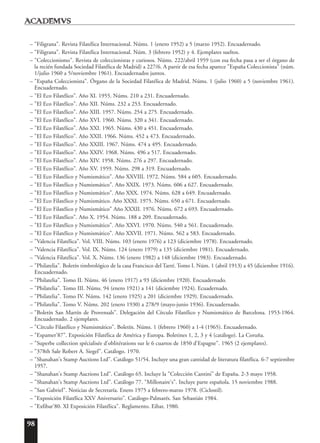 98
– "Filigrana". Revista Filatélica Internacional. Núms. 1 (enero 1952) a 5 (marzo 1952). Encuadernado.
– "Filigrana". Revista Filatélica Internacional. Núm. 3 (febrero 1952) y 4. Ejemplares sueltos.
– "Coleccionismo". Revista de coleccionistas y curiosos. Núms. 222/abril 1959 (con esa fecha pasa a ser el órgano de
la recién fundada Sociedad Filatélica de Madrid) a 227/6. A partir de esa fecha aparece "España Coleccionista" (núm.
1/julio 1960 a 5/noviembre 1961). Encuadernados juntos.
– "España Coleccionista". Órgano de la Sociedad Filatélica de Madrid. Núms. 1 (julio 1960) a 5 (noviembre 1961).
Encuadernado.
– "El Eco Filatélico". Año XI. 1955. Núms. 210 a 231. Encuadernado.
– "El Eco Filatélico". Año XII. Núms. 232 a 253. Encuadernado.
– "El Eco Filatélico". Año XIII. 1957. Núms. 254 a 275. Encuadernado.
– "El Eco Filatélico". Año XVI. 1960. Núms. 320 a 341. Encuadernado.
– "El Eco Filatélico". Año XXI. 1965. Núms. 430 a 451. Encuadernado.
– "El Eco Filatélico". Año XXII. 1966. Núms. 452 a 473. Encuadernado.
– "El Eco Filatélico". Año XXIII. 1967. Núms. 474 a 495. Encuadernado.
– "El Eco Filatélico". Año XXIV. 1968. Núms. 496 a 517. Encuadernado.
– "El Eco Filatélico". Año XIV. 1958. Núms. 276 a 297. Encuadernado.
– "El Eco Filatélico". Año XV. 1959. Núms. 298 a 319. Encuadernado.
– "El Eco Filatélico y Numismático". Año XXVIII. 1972. Núms. 584 a 605. Encuadernado.
– "El Eco Filatélico y Numismático". Año XXIX. 1973. Núms. 606 a 627. Encuadernado.
– "El Eco Filatélico y Numismático". Año XXX. 1974. Núms. 628 a 649. Encuadernado.
– "El Eco Filatélico y Numismático. Año XXXI. 1975. Núms. 650 a 671. Encuadernado.
– "El Eco Filatélico y Numismático" Año XXXII. 1976. Núms. 672 a 693. Encuadernado.
– "El Eco Filatélico". Año X. 1954. Núms. 188 a 209. Encuadernado.
– "El Eco Filatélico y Numismático". Año XXVI. 1970. Núms. 540 a 561. Encuadernado.
– "El Eco Filatélico y Numismático". Año XXVII. 1971. Núms. 562 a 583. Encuadernado.
– "Valencia Filatélica". Vol. VIII. Núms. 103 (enero 1976) a 123 (diciembre 1978). Encuadernado.
– "Valencia Filatélica". Vol. IX. Núms. 124 (enero 1979) a 135 (diciembre 1981). Encuadernado.
– "Valencia Filatélica". Vol. X. Núms. 136 (enero 1982) a 148 (diciembre 1983). Encuadernado.
– "Philatelia". Boletín timbrológico de la casa Francisco del Tarré. Tomo I. Núm. 1 (abril 1913) a 45 (diciembre 1916).
Encuadernado.
– "Philatelia". Tomo II. Núms. 46 (enero 1917) a 93 (diciembre 1920). Encuadernado.
– "Philatelia". Tomo III. Núms. 94 (enero 1921) a 141 (diciembre 1924). Ecuadernado.
– "Philatelia". Tomo IV. Núms. 142 (enero 1925) a 201 (diciembre 1929). Encuadernado.
– "Philatelia". Tomo V. Núms. 202 (enero 1930) a 278/9 (mayo-junio 1936). Encuadernado.
– "Boletín San Martín de Provensals". Delegación del Círculo Filatélico y Numismático de Barcelona. 1953-1964.
Encuadernado. 2 ejemplares.
– "Círculo Filatélico y Numismático". Boletín. Núms. 1 (febrero 1960) a 1-4 (1965). Encuadernado.
– "Espamer'87". Exposición Filatélica de América y Europa. Boletines 1, 2, 3 y 4 (catálogo). La Coruña.
– "Superbe collection spécialisée d'oblitérations sur le 6 cuartos de 1850 d'Espagne". 1965 (2 ejemplares).
– "378th Sale Robert A. Siegel". Catálogo. 1970.
– "Shanahan's Stamp Auctions Ltd". Catálogo 51/54. Incluye una gran cantidad de literatura filatélica. 6-7 septiembre
1957.
– "Shanahan's Stamp Auctions Ltd". Catálogo 65. Incluye la "Colección Cantini" de España. 2-3 mayo 1958.
– "Shanahan's Stamp Auctions Ltd". Catálogo 77. "Millonaire's". Incluye parte española. 15 noviembre 1988.
– "San Gabriel". Noticias de Secretaría. Enero 1975 a febrero-marzo 1978. (Ciclostil).
– "Exposición Filatélica XXV Aniversario". Catálogo-Palmarés. San Sebastián 1984.
– "Exfibar'80. XI Exposición Filatélica". Reglamento. Eibar, 1980.
 
