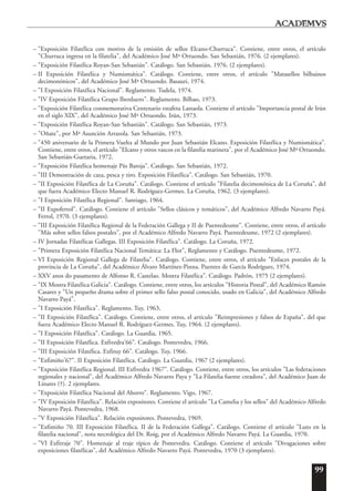 99
– "Exposición Filatélica con motivo de la emisión de sellos Elcano-Churruca". Contiene, entre otros, el artículo
"Churruca ingresa en la filatelia", del Académico José Mª Ortuondo. San Sebastián, 1976. (2 ejemplares).
– "Exposición Filatélica Royan-San Sebastián". Catálogo. San Sebastián, 1976. (2 ejemplares).
– II Exposición Filatélica y Numismática". Catálogo. Contiene, entre otros, el artículo "Matasellos bilbainos
decimonónicos", del Académico José Mª Ortuondo. Basauri, 1974.
– "I Exposición Filatélica Nacional". Reglamento. Tudela, 1974.
– "IV Exposición Filatélica Grupo Iberduero". Reglamento. Bilbao, 1973.
– "Exposición Filatélica conmemorativa Centenario estafeta Lastaola. Contiene el artículo "Importancia postal de Irún
en el siglo XIX", del Académico José Mª Ortuondo. Irún, 1973.
– "Exposición Filatélica Royan-San Sebastián". Catálogo. San Sebastián, 1973.
– "Oñate", por Mª Asunción Arrazola. San Sebastián, 1973.
– "450 aniversario de la Primera Vuelta al Mundo por Juan Sebastián Elcano. Exposición Filatélica y Numismática".
Contiene, entre otros, el artículo "Elcano y otros vascos en la filatelia marinera", por el Académico José Mª Ortuondo.
San Sebastián-Guetaria, 1972.
– "Exposición Filatélica homenaje Pío Baroja". Catálogo. San Sebastián, 1972.
– "III Demostración de caza, pesca y tiro. Exposición Filatélica". Catálogo. San Sebastián, 1970.
– "II Exposición Filatélica de La Coruña". Catálogo. Contiene el artículo "Filatelia decimonónica de La Coruña", del
que fuera Académico Electo Manuel R. Rodríguez-Germes. La Coruña, 1962. (3 ejemplares).
– "I Exposición Filatélica Regional". Santiago, 1964.
– "II Expoferrol". Catálogo. Contiene el artículo "Sellos clásicos y temáticos", del Académico Alfredo Navarro Payá.
Ferrol, 1970. (3 ejemplares).
– "III Exposición Filatélica Regional de la Federación Gallega y II de Puentedeume". Contiene, entre otros, el artículo
"Más sobre sellos falsos postales", por el Académico Alfredo Navarro Payá. Puentedeume, 1972 (2 ejemplares).
– IV Jornadas Filatélicas Gallegas. III Exposición Filatélica". Catálogo. La Coruña, 1972.
– "Primera Exposición Filatélica Nacional Temática: La Flor", Reglamento y Catálogo. Puentedeume, 1972.
– VI Exposición Regional Gallega de Filatelia". Catálogo. Contiene, entre otros, el artículo "Enlaces postales de la
provincia de La Coruña", del Académico Álvaro Martínez-Pinna. Puentes de García Rodríguez, 1974.
– XXV anos do pasamento de Alfonso R. Castelao. Mostra Filatélica". Catálogo. Padrón, 1975 (2 ejemplares).
– "IX Mostra Filatélica Galicia". Catálogo. Contiene, entre otros, los artículos "Historia Postal", del Académico Ramón
Casares y "Un pequeño drama sobre el primer sello falso postal conocido, usado en Galicia", del Académico Alfredo
Navarro Payá".
– "I Exposición Filatélica". Reglamento. Tuy, 1963,
– "II Exposición Filatélica". Catálogo. Contiene, entre otros, el artículo "Reimpresiones y falsos de España", del que
fuera Académico Electo Manuel R. Rodríguez-Germes. Tuy, 1964. (2 ejemplares).
– "I Exposición Filatélica". Catálogo. La Guardia, 1965.
– "II Exposición Filatélica. Exfivedra'66". Catálogo. Pontevedra, 1966.
– "III Exposición Filatélica. Exfituy 66". Catálogo. Tuy, 1966.
– "Exfimiño'67". II Exposición Filatélica. Catálogo. La Guardia, 1967 (2 ejemplares).
– "Exposición Filatélica Regional. III Exfivedra 1967". Catálogo. Contiene, entre otros, los artículos "Las federaciones
regionales y nacional", del Académico Alfredo Navarro Paya y "La Filatelia fuente creadora", del Académico Juan de
Linares (†). 2 ejemplares.
– "Exposición Filatélica Nacional del Ahorro". Reglamento. Vigo, 1967.
– "IV Exposición Filatélica". Relación expositores. Contiene el artículo "La Camelia y los sellos" del Académico Alfredo
Navarro Payá. Pontevedra, 1968.
– "V Exposición Filatélica". Relación expositores. Pontevedra, 1969.
– "Exfimiño 70. III Exposición Filatélica. II de la Federación Gallega". Catálogo. Contiene el artículo "Luto en la
filatelia nacional", nota necrológica del Dr. Roig, por el Académico Alfredo Navarro Payá. La Guardia, 1970.
– "VI Exfitraje 70". Homenaje al traje típico de Pontevedra. Catálogo. Contiene el artículo "Divagaciones sobre
exposiciones filatélicas", del Académico Alfredo Navarro Payá. Pontevedra, 1970 (3 ejemplares).
 