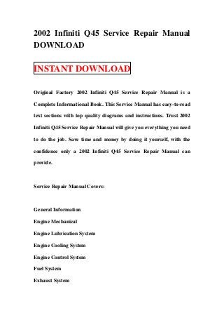 2002 Infiniti Q45 Service Repair Manual
DOWNLOAD

INSTANT DOWNLOAD

Original Factory 2002 Infiniti Q45 Service Repair Manual is a

Complete Informational Book. This Service Manual has easy-to-read

text sections with top quality diagrams and instructions. Trust 2002

Infiniti Q45 Service Repair Manual will give you everything you need

to do the job. Save time and money by doing it yourself, with the

confidence only a 2002 Infiniti Q45 Service Repair Manual can

provide.



Service Repair Manual Covers:



General Information

Engine Mechanical

Engine Lubrication System

Engine Cooling System

Engine Control System

Fuel System

Exhaust System
 