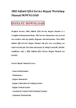 2002 Infiniti QX4 Service Repair Workshop
Manual DOWNLOAD

INSTANT DOWNLOAD

Original Factory 2002 Infiniti QX4 Service Repair Manual is a

Complete Informational Book. This Service Manual has easy-to-read

text sections with top quality diagrams and instructions. Trust 2002

Infiniti QX4 Service Repair Manual will give you everything you

need to do the job. Save time and money by doing it yourself, with the

confidence only a 2002 Infiniti QX4 Service Repair Manual can

provide.



Service Repair Manual Covers:



 General Information

 Maintenance

 Engine Mechanical

 Engine Lubrication & Cooling Systems

 Engine Control System

 Accelerator Control, Fuel & Exhaust Systems

 Automatic Transmission
 