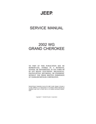 JEEP
T
SERVICE MANUAL
2002 WG
GRAND CHEROKEE
NO PART OF THIS PUBLICATION MAY BE
REPRODUCED, STORED IN A RETRIEVAL
SYSTEM, OR TRANSMITTED, IN ANY FORM OR
BY ANY MEANS, ELECTRONIC, MECHANICAL,
PHOTOCOPYING, RECORDING, OR OTHERWISE,
WITHOUT THE PRIOR WRITTEN PERMISSION
OF DAIMLERCHRYSLER CORPORATION.
DaimlerChrysler Corporation reserves the right to make changes in design or
to make additions to or improvements in its products without imposing any
obligations upon itself to install them on its products previously manufac-
tured.
Copyright © DaimlerChrysler Corporation
 