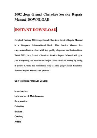 2002 Jeep Grand Cherokee Service Repair
Manual DOWNLOAD

INSTANT DOWNLOAD

Original Factory 2002 Jeep Grand Cherokee Service Repair Manual

is a Complete Informational Book. This Service Manual has

easy-to-read text sections with top quality diagrams and instructions.

Trust 2002 Jeep Grand Cherokee Service Repair Manual will give

you everything you need to do the job. Save time and money by doing

it yourself, with the confidence only a 2002 Jeep Grand Cherokee

Service Repair Manual can provide.



Service Repair Manual Covers:



Introduction

Lubrication & Maintenance

Suspension

Driveline

Brakes

Cooling

Audio
 