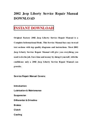 2002 Jeep Liberty Service Repair Manual
DOWNLOAD

INSTANT DOWNLOAD

Original Factory 2002 Jeep Liberty Service Repair Manual is a

Complete Informational Book. This Service Manual has easy-to-read

text sections with top quality diagrams and instructions. Trust 2002

Jeep Liberty Service Repair Manual will give you everything you

need to do the job. Save time and money by doing it yourself, with the

confidence only a 2002 Jeep Liberty Service Repair Manual can

provide.



Service Repair Manual Covers:



Introduction

Lubrication & Maintenance

Suspension

Differential & Driveline

Brakes

Clutch

Cooling
 