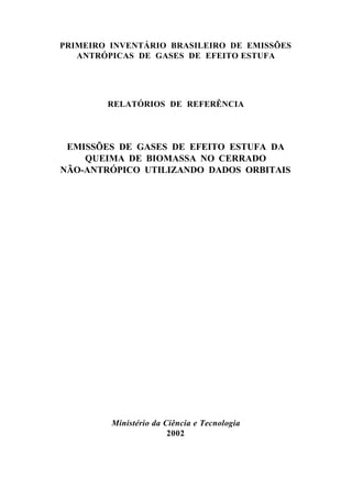 PRIMEIRO INVENTÁRIO BRASILEIRO DE EMISSÕES
   ANTRÓPICAS DE GASES DE EFEITO ESTUFA




        RELATÓRIOS DE REFERÊNCIA




 EMISSÕES DE GASES DE EFEITO ESTUFA DA
    QUEIMA DE BIOMASSA NO CERRADO
NÃO-ANTRÓPICO UTILIZANDO DADOS ORBITAIS




         Ministério da Ciência e Tecnologia
                        2002
 