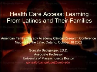 Health Care Access: Learning From Latinos and Their Families American Family Therapy Academy Clinical Research Conference Niagara by the Lake, Ontario. October 18 2002 Gonzalo Bacigalupe, ED.D. Associate Professor University of Massachusetts Boston [email_address]   