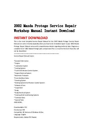  
 
 
 
2002 Mazda Protege Service Repair
Workshop Manual Instant Download
INSTANT DOWNLOAD 
This  is  the  most  complete  Service  Repair  Manual  for  the  2002  Mazda  Protege  .Service  Repair 
Manual can come in handy especially when you have to do immediate repair to your 2002 Mazda 
Protege .Repair Manual comes with comprehensive details regarding technical data. Diagrams a 
complete list of 2002 Mazda Protégé parts and pictures.This is a must for the Do‐It‐Yours.You will 
not be dissatisfied.   
=======================================================   
Service Repair Manual Covers:   
 
*General Information   
* Engine   
* Lubrication System   
* Cooling System   
* Fuel And Emission Control System   
* Engine Electrical System   
*Automatic Transaxle   
*Front And Rear Axles   
* Steering System   
* Braking System And Traction Control System   
* Wheels & Tires   
* Suspension   
* Body   
* Body Electrical System   
* Heating & Air Conditioning Systems   
* Technical Data   
* Special Tools   
AND MORE...   
 
Downloadable: YES   
File Format: PDF   
Compatible: All Versions of Windows & Mac   
Language: English   
Requirements: Adobe PDF Reader   
 
 