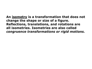An isometry is a transformation that does not 
change the shape or size of a figure. 
Reflections, translations, and rotations are 
all isometries. Isometries are also called 
congruence transformations or rigid motions. 
 