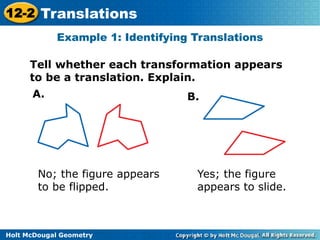 12-2 Translations 
Example 1: Identifying Translations 
Tell whether each transformation appears 
to be a translation. Explain. 
A. B. 
No; the figure appears 
to be flipped. 
Holt McDougal Geometry 
Yes; the figure 
appears to slide. 
 