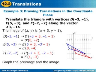 12-2 Translations 
Example 3: Drawing Translations in the Coordinate 
Holt McDougal Geometry 
Plane 
Translate the triangle with vertices D(–3, –1), 
E(5, –3), and F(–2, –2) along the vector 
<3, –1>. 
The image of (x, y) is (x + 3, y – 1). 
D(–3, –1) D’(–3 + 3, –1 – 1) 
= D’(0, –2) 
E(5, –3) E’(5 + 3, –3 – 1) 
= E’(8, –4) 
F(–2, –2) F’(–2 + 3, –2 – 1) 
= F’(1, –3) 
Graph the preimage and the image. 
 