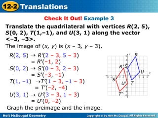 12-2 Translations 
Check It Out! Example 3 
Translate the quadrilateral with vertices R(2, 5), 
S(0, 2), T(1,–1), and U(3, 1) along the vector 
<–3, –3>. 
The image of (x, y) is (x – 3, y – 3). 
R(2, 5) R’(2 – 3, 5 – 3) 
= R’(–1, 2) 
S(0, 2) S’(0 – 3, 2 – 3) 
= S’(–3, –1) 
T(1, –1) T’(1 – 3, –1 – 3) 
= T’(–2, –4) 
U(3, 1) U’(3 – 3, 1 – 3) 
= U’(0, –2) 
Graph the preimage and the image. 
Holt McDougal Geometry 
R 
S 
T 
U 
R’ 
S’ 
U’ 
T’ 
 
