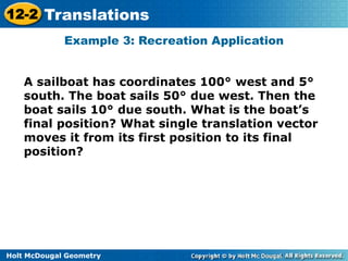 12-2 Translations 
Example 3: Recreation Application 
A sailboat has coordinates 100° west and 5° 
south. The boat sails 50° due west. Then the 
boat sails 10° due south. What is the boat’s 
final position? What single translation vector 
moves it from its first position to its final 
position? 
Holt McDougal Geometry 
 