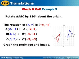 12-2 Translations 
Check It Out! Example 3 
Rotate ΔABC by 180° about the origin. 
The rotation of (x, y) is (–x, –y). 
A(2, –1) A’(–2, 1) 
B(4, 1) B’(–4, –1) 
C(3, 3) C’(–3, –3) 
Graph the preimage and image. 
Holt McDougal Geometry 
