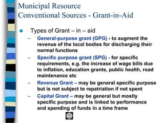 Municipal Resource
Conventional Sources - Grant-in-Aid
◼ Types of Grant – in – aid
– General-purpose grant (GPG) - to augment the
revenue of the local bodies for discharging their
normal functions
– Specific purpose grant (SPG) - for specific
requirements, e.g. the increase of wage bills due
to inflation, education grants, public health, road
maintenance etc
– Revenue Grant – may be general specific purpose
but is not subject to repatriation if not spent
– Capital Grant – may be general but mostly
specific purpose and is linked to performance
and spending of funds in a time frame
 