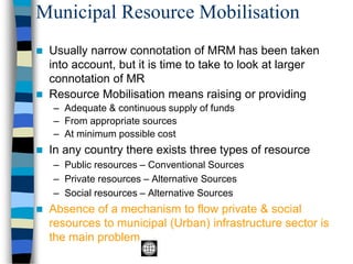 Municipal Resource Mobilisation
◼ Usually narrow connotation of MRM has been taken
into account, but it is time to take to look at larger
connotation of MR
◼ Resource Mobilisation means raising or providing
– Adequate & continuous supply of funds
– From appropriate sources
– At minimum possible cost
◼ In any country there exists three types of resource
– Public resources – Conventional Sources
– Private resources – Alternative Sources
– Social resources – Alternative Sources
◼ Absence of a mechanism to flow private & social
resources to municipal (Urban) infrastructure sector is
the main problem
 