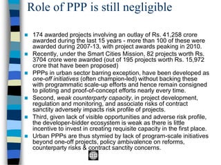 Role of PPP is still negligible
◼ 174 awarded projects involving an outlay of Rs. 41,258 crore
awarded during the last 15 years - more than 100 of these were
awarded during 2007-13, with project awards peaking in 2010.
◼ Recently, under the Smart Cities Mission, 82 projects worth Rs.
3704 crore were awarded (out of 195 projects worth Rs. 15,972
crore that have been proposed)
◼ PPPs in urban sector barring exception, have been developed as
one-off initiatives (often champion-led) without backing these
with programmatic scale-up efforts and hence remain consigned
to piloting and proof-of-concept efforts nearly every time.
◼ Second, weak counterparty capacity, in project development,
regulation and monitoring, and associate risks of contract
sanctity adversely impacts risk profile of projects.
◼ Third, given lack of visible opportunities and adverse risk profile,
the developer-bidder ecosystem is weak as there is little
incentive to invest in creating requisite capacity in the first place.
◼ Urban PPPs are thus stymied by lack of program-scale initiatives
beyond one-off projects, policy ambivalence on reforms,
counterparty risks & contract sanctity concerns.
 