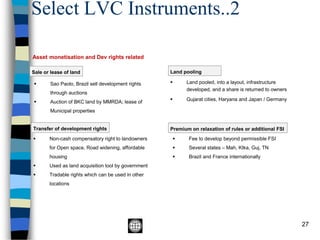 Select LVC Instruments..2
27
Asset monetisation and Dev rights related
Sale or lease of land
Transfer of development rights
▪ Non-cash compensatory right to landowners
for Open space, Road widening, affordable
housing
▪ Used as land acquisition tool by government
▪ Tradable rights which can be used in other
locations
Land pooling
▪ Land pooled, into a layout, infrastructure
developed, and a share is returned to owners
▪ Gujarat cities, Haryana and Japan / Germany
▪ Sao Paolo, Brazil sell development rights
through auctions
▪ Auction of BKC land by MMRDA; lease of
Municipal properties
Premium on relaxation of rules or additional FSI
▪ Fee to develop beyond permissible FSI
▪ Several states – Mah, Ktka, Guj, TN
▪ Brazil and France internationally
 