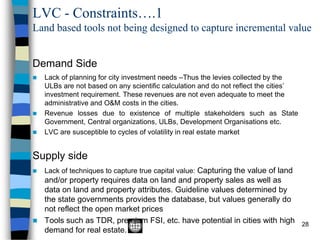 LVC - Constraints….1
Land based tools not being designed to capture incremental value
28
Demand Side
◼ Lack of planning for city investment needs –Thus the levies collected by the
ULBs are not based on any scientific calculation and do not reflect the cities’
investment requirement. These revenues are not even adequate to meet the
administrative and O&M costs in the cities.
◼ Revenue losses due to existence of multiple stakeholders such as State
Government, Central organizations, ULBs, Development Organisations etc.
◼ LVC are susceptible to cycles of volatility in real estate market
Supply side
◼ Lack of techniques to capture true capital value: Capturing the value of land
and/or property requires data on land and property sales as well as
data on land and property attributes. Guideline values determined by
the state governments provides the database, but values generally do
not reflect the open market prices
◼ Tools such as TDR, premium FSI, etc. have potential in cities with high
demand for real estate.
 