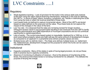 LVC Constraints ….1
29
Regulatory
◼ Weak legislative backing – Lack of provision for the tools in the various state acts restricts
ULBs from using the value capture financing mechanisms. Ambiguity in the acts for defining
the LBFTs – in terms of base, intend, buoyancy, jurisdiction, etc. results in restricting the ULBs
from using the tools or attain full revenue potential of these tools.
◼ Land based tools not defined to capture incremental values - Most of the LBFTs are levied
based on rates defined on the area and not the value. Thus these tools do not capture the
impact of the changes in the value of the land.
◼ Low Tax rate - It is observed that the rates are not being revised for longer duration.
Infrequent revision result in non buoyant base resulting in low revenues from the LBFTs hardly
meet the administrative and O&M expenditure of municipal corporations and do not contribute
significantly to capital expenditure.
◼ Lack of equity - The current area based system is inequitable. Applicant for a 1000 sq. m in a
posh area (where property values are high) will pay the same amount of development charges
as compared to an applicant in a peripheral area (where property values are low);
◼ Multiple levies with no definite intent – The State acts defines multiple levies viz. betterment
fee, betterment tax, development charges but the purpose for which the funds can be used is
not explicitly defined.
Institutional
◼ Capacity constraints - Many of the states in spite of having legal provision, do not put these
tools in practice due to capacity constraints.
◼ Absence of monitoring of utilisation of revenue – Due to the absence of ring-fencing of the
levies, the revenue from these levies is not being monitored for its utilisation. This defeats the
purpose of levying the charge.
 