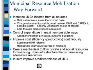 Municipal Resource Mobilisation
– Way Forward
◼ Increase ULBs Income from all sources
– Rationalise taxes, make them broad base
– Charge wherever it possible, must recover O&M and CAPEX to
possible extent – not only 20 percent as it is at present
– Earn through market-based operations
◼ Control expenditure in maximum possible ways
– Adopt prioritisation principles, outcome budgeting
◼ Improve cost efficiency (productivity) continuously
– System and HR reforms
– Harnessing alternative sources of financing
◼ Create mechanism to flow private and social resources
for financing urban infrastructure that is harnessing
alternative resources
◼ In sum improve creditworthiness of ULB
 
