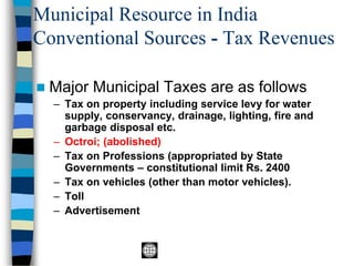 Municipal Resource in India
Conventional Sources - Tax Revenues
◼ Major Municipal Taxes are as follows
– Tax on property including service levy for water
supply, conservancy, drainage, lighting, fire and
garbage disposal etc.
– Octroi; (abolished)
– Tax on Professions (appropriated by State
Governments – constitutional limit Rs. 2400
– Tax on vehicles (other than motor vehicles).
– Toll
– Advertisement
 