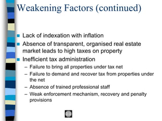 Weakening Factors (continued)
◼ Lack of indexation with inflation
◼ Absence of transparent, organised real estate
market leads to high taxes on property
◼ Inefficient tax administration
– Failure to bring all properties under tax net
– Failure to demand and recover tax from properties under
the net
– Absence of trained professional staff
– Weak enforcement mechanism, recovery and penalty
provisions
 