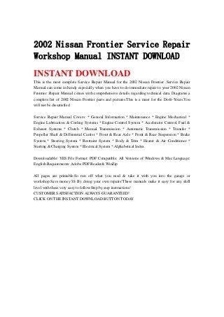 2002 Nissan Frontier Service Repair
Workshop Manual INSTANT DOWNLOAD
INSTANT DOWNLOAD
This is the most complete Service Repair Manual for the 2002 Nissan Frontier .Service Repair
Manual can come in handy especially when you have to do immediate repair to your 2002 Nissan
Frontier .Repair Manual comes with comprehensive details regarding technical data. Diagrams a
complete list of 2002 Nissan Frontier parts and pictures.This is a must for the Do-It-Yours.You
will not be dissatisfied.
Service Repair Manual Covers: * General Information * Maintenance * Engine Mechanical *
Engine Lubrication & Cooling Systems * Engine Control System * Accelerator Control, Fuel &
Exhaust Systems * Clutch * Manual Transmission * Automatic Transmission * Transfer *
Propeller Shaft & Differential Carrier * Front & Rear Axle * Front & Rear Suspension * Brake
System * Steering System * Restraint System * Body & Trim * Heater & Air Conditioner *
Starting & Charging System * Electrical System * Alphabetical Index
Downloadable: YES File Format: PDF Compatible: All Versions of Windows & Mac Language:
English Requirements: Adobe PDF Reader& WinZip
All pages are printable.So run off what you need & take it with you into the garage or
workshop.Save money $$ By doing your own repairs!These manuals make it easy for any skill
level with these very easy to follow.Step by step instructions!
CUSTOMER SATISFACTION ALWAYS GUARANTEED!
CLICK ON THE INSTANT DOWNLOAD BUTTON TODAY
 